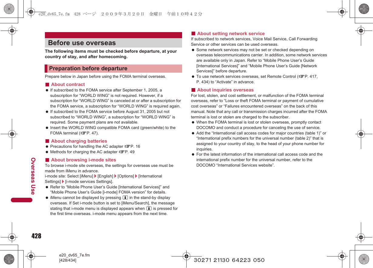 428e20_dv65_7e.fm[428/434]Overseas Use~~~~~ ~~~~~ ~~~~~ ~~~The following items must be checked before departure, at your country of stay, and after homecoming.Prepare below in Japan before using the FOMA terminal overseas.■About contract If subscribed to the FOMA service after September 1, 2005, a subscription for “WORLD WING” is not required. However, if a subscription for “WORLD WING” is canceled at or after a subscription for the FOMA service, a subscription for “WORLD WING” is required again. If subscribed to the FOMA service before August 31, 2005 but not subscribed to “WORLD WING”, a subscription for “WORLD WING” is required. Some payment plans are not available. Insert the WORLD WING compatible FOMA card (green/white) to the FOMA terminal (nP. 47).■About charging batteries Precautions for handling the AC adapter nP. 16 Methods for charging the AC adapter nP. 49■About browsing i-mode sitesTo browse i-mode site overseas, the settings for overseas use must be made from iMenu in advance.i-mode site: Select [iMenu]/[English]/[Options]/[International Settings]/[i-mode services Settings]. Refer to “Mobile Phone User’s Guide [International Services]” and “Mobile Phone User’s Guide [i-mode] FOMA version” for details. iMenu cannot be displayed by pressing i in the stand-by display overseas. If Set i-mode button is set to [iMenu/Search], the message stating that i-mode menu is displayed appears when i is pressed for the first time overseas. i-mode menu appears from the next time.■About setting network serviceIf subscribed to network services, Voice Mail Service, Call Forwarding Service or other services can be used overseas. Some network services may not be set or checked depending on overseas telecommunications carrier. In addition, some network services are available only in Japan. Refer to “Mobile Phone User’s Guide [International Services]” and “Mobile Phone User’s Guide [Network Services]” before departure. To use network services overseas, set Remote Control (nP. 417, P. 434) to “Activate” in advance.■About inquiries overseasFor lost, stolen, and cost settlement, or malfunction of the FOMA terminal overseas, refer to “Loss or theft FOMA terminal or payment of cumulative cost overseas” or “Failures encountered overseas” on the back of this manual. Note that any call or transmission charges incurred after the FOMA terminal is lost or stolen are charged to the subscriber. When the FOMA terminal is lost or stolen overseas, promptly contact DOCOMO and conduct a procedure for canceling the use of service. Add the “International call access codes for major countries (table 1)” or “International prefix numbers for the universal number (table 2)” that is assigned to your country of stay, to the head of your phone number for inquiries. For the latest information of the international call access code and the international prefix number for the universal number, refer to the DOCOMO “International Services website”.Before use overseasPreparation before departuree20_dv65_7e.fm  428 ページ  ２００９年３月２０日　金曜日　午前１０時４２分