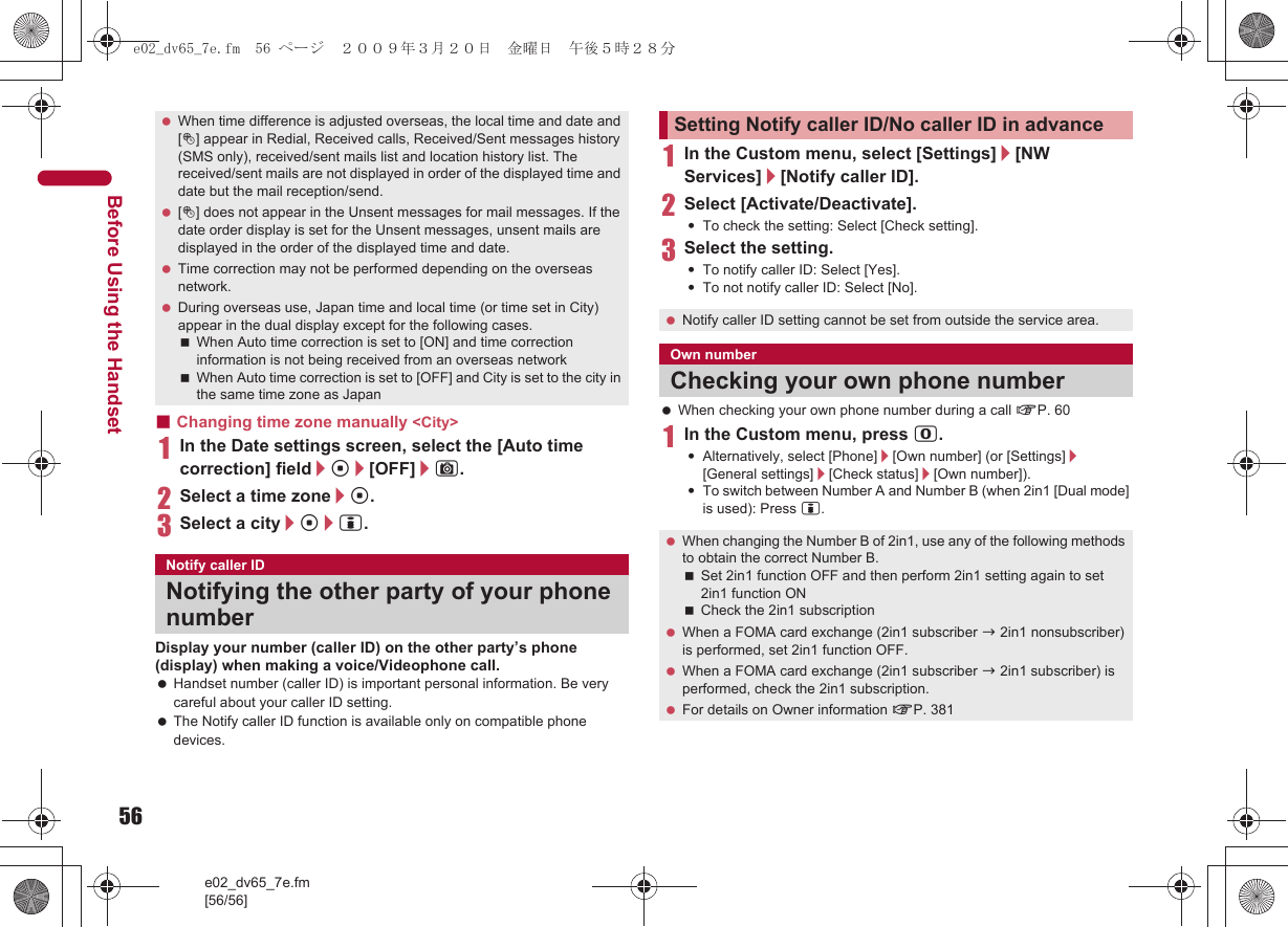 56e02_dv65_7e.fm[56/56]Before Using the Handset■Changing time zone manually &lt;City&gt;1In the Date settings screen, select the [Auto time correction] field/t/[OFF]/C.2Select a time zone/t.3Select a city/t/i.Display your number (caller ID) on the other party’s phone (display) when making a voice/Videophone call. Handset number (caller ID) is important personal information. Be very careful about your caller ID setting. The Notify caller ID function is available only on compatible phone devices.1In the Custom menu, select [Settings]/[NW Services]/[Notify caller ID].2Select [Activate/Deactivate].:To check the setting: Select [Check setting].3Select the setting.:To notify caller ID: Select [Yes].:To not notify caller ID: Select [No]. When checking your own phone number during a call nP. 601In the Custom menu, press 0.:Alternatively, select [Phone]/[Own number] (or [Settings]/[General settings]/[Check status]/[Own number]).:To switch between Number A and Number B (when 2in1 [Dual mode] is used): Press i. When time difference is adjusted overseas, the local time and date and [!] appear in Redial, Received calls, Received/Sent messages history (SMS only), received/sent mails list and location history list. The received/sent mails are not displayed in order of the displayed time and date but the mail reception/send. [!] does not appear in the Unsent messages for mail messages. If the date order display is set for the Unsent messages, unsent mails are displayed in the order of the displayed time and date. Time correction may not be performed depending on the overseas network. During overseas use, Japan time and local time (or time set in City) appear in the dual display except for the following cases.When Auto time correction is set to [ON] and time correction information is not being received from an overseas networkWhen Auto time correction is set to [OFF] and City is set to the city in the same time zone as JapanNotify caller IDNotifying the other party of your phone numberSetting Notify caller ID/No caller ID in advance Notify caller ID setting cannot be set from outside the service area.Own numberChecking your own phone number When changing the Number B of 2in1, use any of the following methods to obtain the correct Number B.Set 2in1 function OFF and then perform 2in1 setting again to set 2in1 function ONCheck the 2in1 subscription When a FOMA card exchange (2in1 subscriber b 2in1 nonsubscriber) is performed, set 2in1 function OFF. When a FOMA card exchange (2in1 subscriber b 2in1 subscriber) is performed, check the 2in1 subscription. For details on Owner information nP. 381e02_dv65_7e.fm  56 ページ  ２００９年３月２０日　金曜日　午後５時２８分