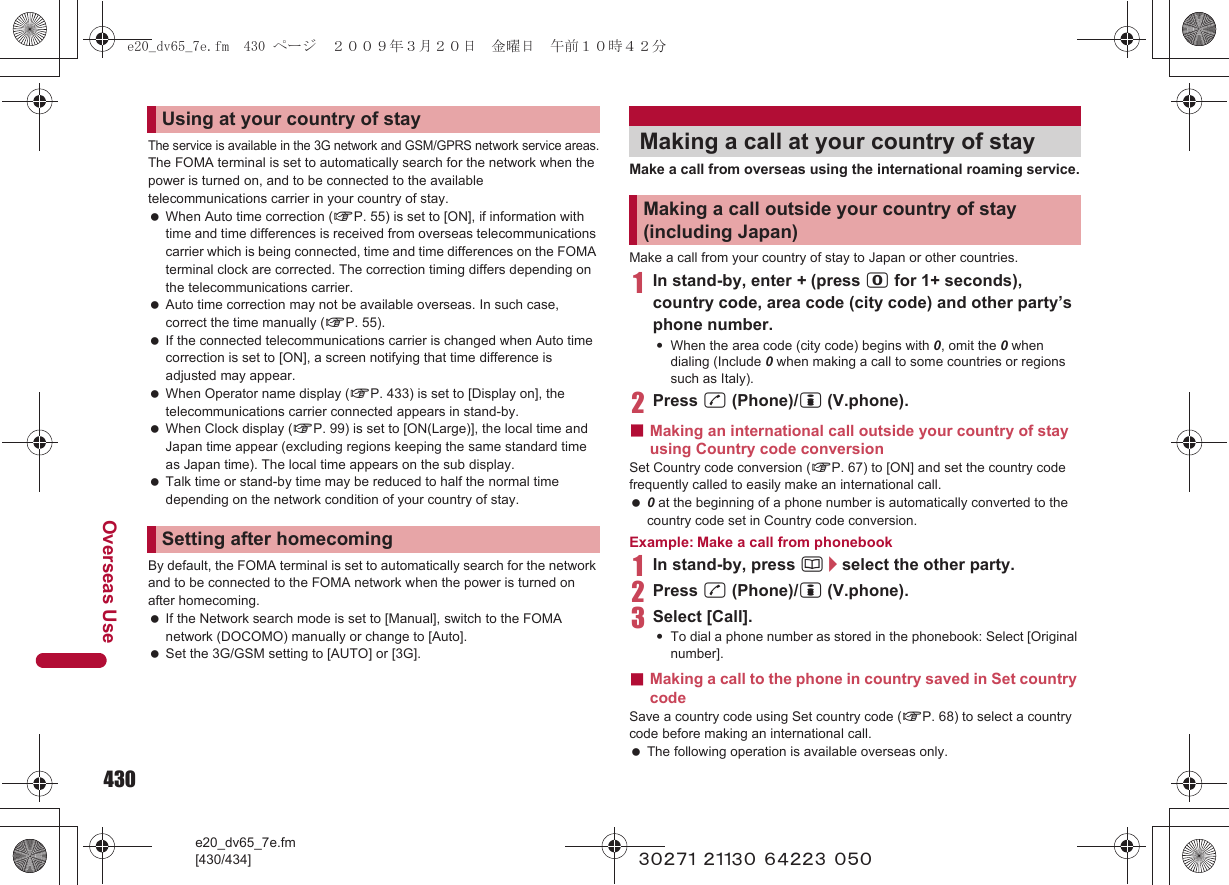 430e20_dv65_7e.fm[430/434]Overseas Use~~~~~ ~~~~~ ~~~~~ ~~~The service is available in the 3G network and GSM/GPRS network service areas.The FOMA terminal is set to automatically search for the network when the power is turned on, and to be connected to the available telecommunications carrier in your country of stay. When Auto time correction (nP. 55) is set to [ON], if information with time and time differences is received from overseas telecommunications carrier which is being connected, time and time differences on the FOMA terminal clock are corrected. The correction timing differs depending on the telecommunications carrier. Auto time correction may not be available overseas. In such case, correct the time manually (nP. 55). If the connected telecommunications carrier is changed when Auto time correction is set to [ON], a screen notifying that time difference is adjusted may appear. When Operator name display (nP. 433) is set to [Display on], the telecommunications carrier connected appears in stand-by. When Clock display (nP. 99) is set to [ON(Large)], the local time and Japan time appear (excluding regions keeping the same standard time as Japan time). The local time appears on the sub display. Talk time or stand-by time may be reduced to half the normal time depending on the network condition of your country of stay.By default, the FOMA terminal is set to automatically search for the network and to be connected to the FOMA network when the power is turned on after homecoming. If the Network search mode is set to [Manual], switch to the FOMA network (DOCOMO) manually or change to [Auto]. Set the 3G/GSM setting to [AUTO] or [3G].Make a call from overseas using the international roaming service.Make a call from your country of stay to Japan or other countries.1In stand-by, enter + (press 0 for 1+ seconds), country code, area code (city code) and other party’s phone number.:When the area code (city code) begins with 0, omit the 0 when dialing (Include 0 when making a call to some countries or regions such as Italy).2Press s (Phone)/i (V.phone).■Making an international call outside your country of stay using Country code conversionSet Country code conversion (nP. 67) to [ON] and set the country code frequently called to easily make an international call. 0 at the beginning of a phone number is automatically converted to the country code set in Country code conversion.Example: Make a call from phonebook1In stand-by, press a/select the other party.2Press s (Phone)/i (V.phone).3Select [Call].:To dial a phone number as stored in the phonebook: Select [Original number].■Making a call to the phone in country saved in Set country codeSave a country code using Set country code (nP. 68) to select a country code before making an international call. The following operation is available overseas only.Using at your country of staySetting after homecomingMaking a call at your country of stayMaking a call outside your country of stay (including Japan)e20_dv65_7e.fm  430 ページ  ２００９年３月２０日　金曜日　午前１０時４２分