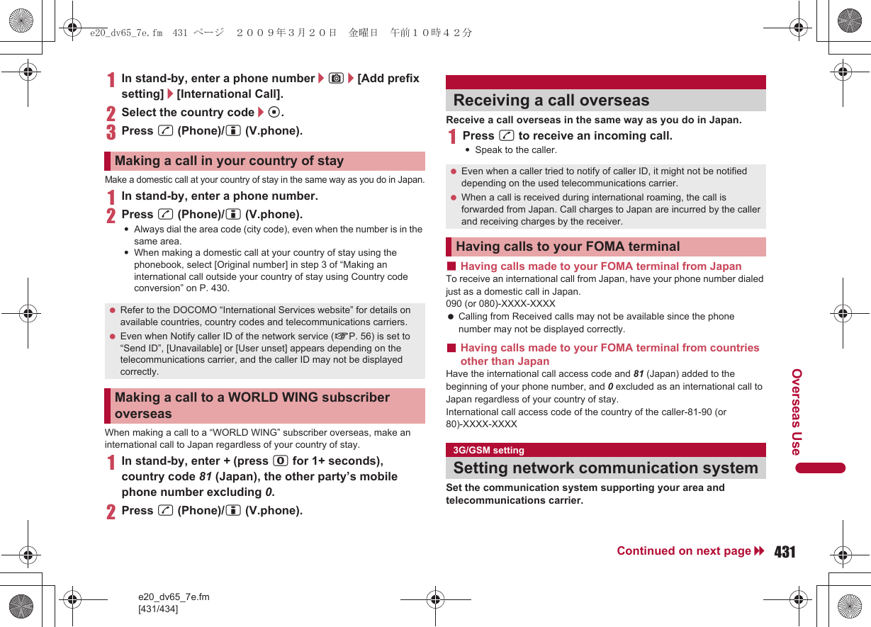 e20_dv65_7e.fm[431/434]431Continued on next pageOverseas Use1In stand-by, enter a phone number/C/[Add prefix setting]/[International Call].2Select the country code/t.3Press s (Phone)/i (V.phone).Make a domestic call at your country of stay in the same way as you do in Japan.1In stand-by, enter a phone number.2Press s (Phone)/i (V.phone).:Always dial the area code (city code), even when the number is in the same area.:When making a domestic call at your country of stay using the phonebook, select [Original number] in step 3 of “Making an international call outside your country of stay using Country code conversion” on P. 430.When making a call to a “WORLD WING” subscriber overseas, make an international call to Japan regardless of your country of stay.1In stand-by, enter + (press 0 for 1+ seconds), country code 81 (Japan), the other party’s mobile phone number excluding 0.2Press s (Phone)/i (V.phone).Receive a call overseas in the same way as you do in Japan.1Press s to receive an incoming call.:Speak to the caller.■Having calls made to your FOMA terminal from JapanTo receive an international call from Japan, have your phone number dialed just as a domestic call in Japan.090 (or 080)-XXXX-XXXX Calling from Received calls may not be available since the phone number may not be displayed correctly.■Having calls made to your FOMA terminal from countries other than JapanHave the international call access code and 81 (Japan) added to the beginning of your phone number, and 0 excluded as an international call to Japan regardless of your country of stay.International call access code of the country of the caller-81-90 (or 80)-XXXX-XXXXSet the communication system supporting your area and telecommunications carrier.Making a call in your country of stay Refer to the DOCOMO “International Services website” for details on available countries, country codes and telecommunications carriers. Even when Notify caller ID of the network service (nP. 56) is set to “Send ID”, [Unavailable] or [User unset] appears depending on the telecommunications carrier, and the caller ID may not be displayed correctly.Making a call to a WORLD WING subscriber overseasReceiving a call overseas Even when a caller tried to notify of caller ID, it might not be notified depending on the used telecommunications carrier. When a call is received during international roaming, the call is forwarded from Japan. Call charges to Japan are incurred by the caller and receiving charges by the receiver.Having calls to your FOMA terminal3G/GSM settingSetting network communication systeme20_dv65_7e.fm  431 ページ  ２００９年３月２０日　金曜日　午前１０時４２分