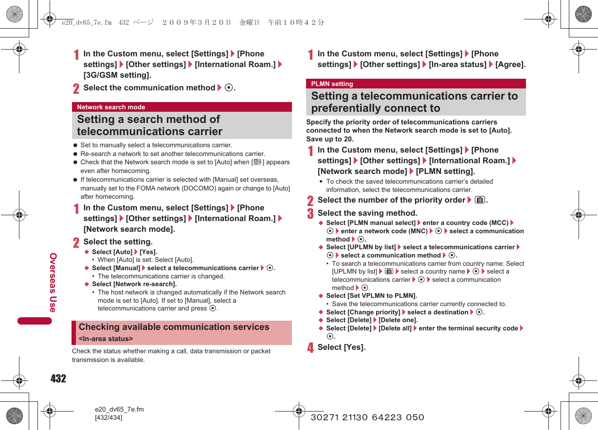 432e20_dv65_7e.fm[432/434]Overseas Use~~~~~ ~~~~~ ~~~~~ ~~~1In the Custom menu, select [Settings]/[Phone settings]/[Other settings]/[International Roam.]/[3G/GSM setting].2Select the communication method/t. Set to manually select a telecommunications carrier. Re-search a network to set another telecommunications carrier. Check that the Network search mode is set to [Auto] when [A] appears even after homecoming. If telecommunications carrier is selected with [Manual] set overseas, manually set to the FOMA network (DOCOMO) again or change to [Auto] after homecoming.1In the Custom menu, select [Settings]/[Phone settings]/[Other settings]/[International Roam.]/[Network search mode].2Select the setting.;Select [Auto]/[Yes].• When [Auto] is set: Select [Auto].;Select [Manual]/select a telecommunications carrier/t.• The telecommunications carrier is changed.;Select [Network re-search].• The host network is changed automatically if the Network search mode is set to [Auto]. If set to [Manual], select a telecommunications carrier and press t.Check the status whether making a call, data transmission or packet transmission is available.1In the Custom menu, select [Settings]/[Phone settings]/[Other settings]/[In-area status]/[Agree].Specify the priority order of telecommunications carriers connected to when the Network search mode is set to [Auto]. Save up to 20.1In the Custom menu, select [Settings]/[Phone settings]/[Other settings]/[International Roam.]/[Network search mode]/[PLMN setting].:To check the saved telecommunications carrier’s detailed information, select the telecommunications carrier.2Select the number of the priority order/C.3Select the saving method.;Select [PLMN manual select]/enter a country code (MCC)/t/enter a network code (MNC)/t/select a communication method/t.;Select [UPLMN by list]/select a telecommunications carrier/t/select a communication method/t.• To search a telecommunications carrier from country name: Select [UPLMN by list]/C/select a country name/t/select a telecommunications carrier/t/select a communication method/t.;Select [Set VPLMN to PLMN].• Save the telecommunications carrier currently connected to.;Select [Change priority]/select a destination/t.;Select [Delete]/[Delete one].;Select [Delete]/[Delete all]/enter the terminal security code/t.4Select [Yes].Network search modeSetting a search method of telecommunications carrierChecking available communication services &lt;In-area status&gt;PLMN settingSetting a telecommunications carrier to preferentially connect toe20_dv65_7e.fm  432 ページ  ２００９年３月２０日　金曜日　午前１０時４２分