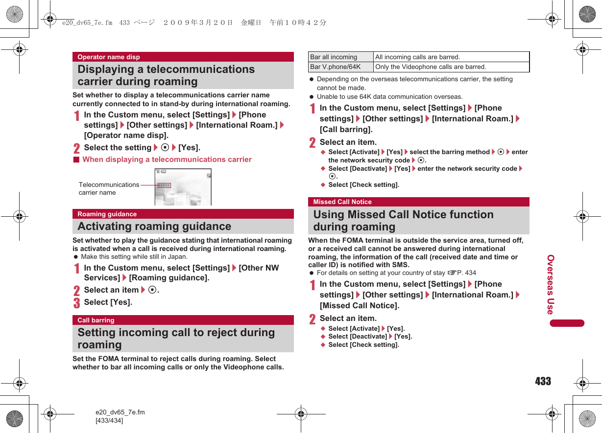433e20_dv65_7e.fm[433/434]Overseas UseSet whether to display a telecommunications carrier name currently connected to in stand-by during international roaming.1In the Custom menu, select [Settings]/[Phone settings]/[Other settings]/[International Roam.]/[Operator name disp].2Select the setting/t/[Yes].■When displaying a telecommunications carrierSet whether to play the guidance stating that international roaming is activated when a call is received during international roaming. Make this setting while still in Japan.1In the Custom menu, select [Settings]/[Other NW Services]/[Roaming guidance].2Select an item/t.3Select [Yes].Set the FOMA terminal to reject calls during roaming. Select whether to bar all incoming calls or only the Videophone calls. Depending on the overseas telecommunications carrier, the setting cannot be made. Unable to use 64K data communication overseas.1In the Custom menu, select [Settings]/[Phone settings]/[Other settings]/[International Roam.]/[Call barring].2Select an item.;Select [Activate]/[Yes]/select the barring method/t/enter the network security code/t.;Select [Deactivate]/[Yes]/enter the network security code/t.;Select [Check setting].When the FOMA terminal is outside the service area, turned off, or a received call cannot be answered during international roaming, the information of the call (received date and time or caller ID) is notified with SMS. For details on setting at your country of stay nP. 4341In the Custom menu, select [Settings]/[Phone settings]/[Other settings]/[International Roam.]/[Missed Call Notice].2Select an item.;Select [Activate]/[Yes].;Select [Deactivate]/[Yes].;Select [Check setting].Operator name dispDisplaying a telecommunications carrier during roamingRoaming guidanceActivating roaming guidanceCall barringSetting incoming call to reject during roamingTelecommunications carrier nameBar all incoming All incoming calls are barred.Bar V.phone/64K Only the Videophone calls are barred.Missed Call NoticeUsing Missed Call Notice function during roaminge20_dv65_7e.fm  433 ページ  ２００９年３月２０日　金曜日　午前１０時４２分