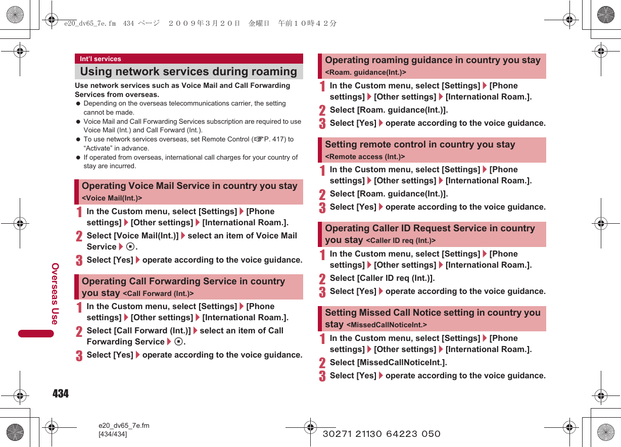 434e20_dv65_7e.fm[434/434]Overseas Use~~~~~ ~~~~~ ~~~~~ ~~~Use network services such as Voice Mail and Call Forwarding Services from overseas. Depending on the overseas telecommunications carrier, the setting cannot be made. Voice Mail and Call Forwarding Services subscription are required to use Voice Mail (Int.) and Call Forward (Int.). To use network services overseas, set Remote Control (nP. 417) to “Activate” in advance. If operated from overseas, international call charges for your country of stay are incurred.1In the Custom menu, select [Settings]/[Phone settings]/[Other settings]/[International Roam.].2Select [Voice Mail(Int.)]/select an item of Voice Mail Service/t.3Select [Yes]/operate according to the voice guidance.1In the Custom menu, select [Settings]/[Phone settings]/[Other settings]/[International Roam.].2Select [Call Forward (Int.)]/select an item of Call Forwarding Service/t.3Select [Yes]/operate according to the voice guidance.1In the Custom menu, select [Settings]/[Phone settings]/[Other settings]/[International Roam.].2Select [Roam. guidance(Int.)].3Select [Yes]/operate according to the voice guidance.1In the Custom menu, select [Settings]/[Phone settings]/[Other settings]/[International Roam.].2Select [Roam. guidance(Int.)].3Select [Yes]/operate according to the voice guidance.1In the Custom menu, select [Settings]/[Phone settings]/[Other settings]/[International Roam.].2Select [Caller ID req (Int.)].3Select [Yes]/operate according to the voice guidance.1In the Custom menu, select [Settings]/[Phone settings]/[Other settings]/[International Roam.].2Select [MissedCallNoticeInt.].3Select [Yes]/operate according to the voice guidance.Int’l servicesUsing network services during roamingOperating Voice Mail Service in country you stay &lt;Voice Mail(Int.)&gt;Operating Call Forwarding Service in country you stay &lt;Call Forward (Int.)&gt;Operating roaming guidance in country you stay &lt;Roam. guidance(Int.)&gt;Setting remote control in country you stay &lt;Remote access (Int.)&gt;Operating Caller ID Request Service in country you stay &lt;Caller ID req (Int.)&gt;Setting Missed Call Notice setting in country you stay &lt;MissedCallNoticeInt.&gt;e20_dv65_7e.fm  434 ページ  ２００９年３月２０日　金曜日　午前１０時４２分