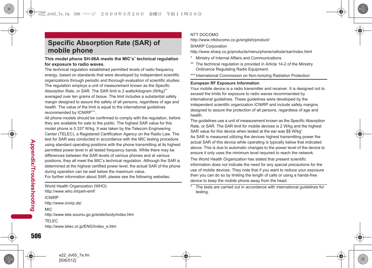 506e22_dv65_7e.fm[506/512]Appendix/TroubleshootingThis model phone SH-06A meets the MIC’s* technical regulation for exposure to radio waves.The technical regulation established permitted levels of radio frequency energy, based on standards that were developed by independent scientific organizations through periodic and thorough evaluation of scientific studies. The regulation employs a unit of measurement known as the Specific Absorption Rate, or SAR. The SAR limit is 2 watts/kilogram (W/kg)** averaged over ten grams of tissue. The limit includes a substantial safety margin designed to assure the safety of all persons, regardless of age and health. The value of the limit is equal to the international guidelines recommended by ICNIRP***.All phone models should be confirmed to comply with the regulation, before they are available for sale to the public. The highest SAR value for this model phone is 0.337 W/kg. It was taken by the Telecom Engineering Center (TELEC), a Registered Certification Agency on the Radio Law. The test for SAR was conducted in accordance with the MIC testing procedure using standard operating positions with the phone transmitting at its highest permitted power level in all tested frequency bands. While there may be differences between the SAR levels of various phones and at various positions, they all meet the MIC’s technical regulation. Although the SAR is determined at the highest certified power level, the actual SAR of the phone during operation can be well below the maximum value.For further information about SAR, please see the following websites:Specific Absorption Rate (SAR) of mobile phoneWorld Health Organization (WHO)http://www.who.int/peh-emf/ICNIRPhttp://www.icnirp.de/MIChttp://www.tele.soumu.go.jp/e/ele/body/index.htmTELEChttp://www.telec.or.jp/ENG/Index_e.htmNTT DOCOMOhttp://www.nttdocomo.co.jp/english/product/SHARP Corporationhttp://www.sharp.co.jp/products/menu/phone/cellular/sar/index.html* Ministry of Internal Affairs and Communications** The technical regulation is provided in Article 14-2 of the Ministry Ordinance Regulating Radio Equipment.*** International Commission on Non-Ionizing Radiation ProtectionEuropean RF Exposure InformationYour mobile device is a radio transmitter and receiver. It is designed not to exceed the limits for exposure to radio waves recommended by international guidelines. These guidelines were developed by the independent scientific organization ICNIRP and include safety margins designed to assure the protection of all persons, regardless of age and health.The guidelines use a unit of measurement known as the Specific Absorption Rate, or SAR. The SAR limit for mobile devices is 2 W/kg and the highest SAR value for this device when tested at the ear was $$ W/kg*.As SAR is measured utilizing the devices highest transmitting power the actual SAR of this device while operating is typically below that indicated above. This is due to automatic changes to the power level of the device to ensure it only uses the minimum level required to reach the network.The World Health Organization has stated that present scientific information does not indicate the need for any special precautions for the use of mobile devices. They note that if you want to reduce your exposure then you can do so by limiting the length of calls or using a hands-free device to keep the mobile phone away from the head.* The tests are carried out in accordance with international guidelines for testing.e22_dv65_7e.fm  506 ページ  ２００９年３月２０日　金曜日　午前１１時５０分