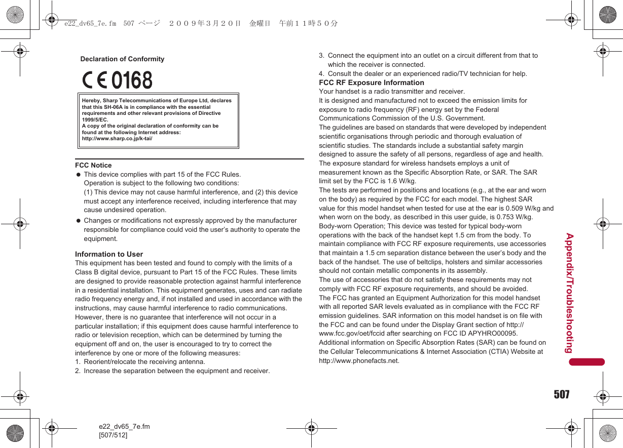 507e22_dv65_7e.fm[507/512]Appendix/TroubleshootingInformation to UserThis equipment has been tested and found to comply with the limits of a Class B digital device, pursuant to Part 15 of the FCC Rules. These limits are designed to provide reasonable protection against harmful interference in a residential installation. This equipment generates, uses and can radiate radio frequency energy and, if not installed and used in accordance with the instructions, may cause harmful interference to radio communications.However, there is no guarantee that interference will not occur in a particular installation; if this equipment does cause harmful interference to radio or television reception, which can be determined by turning the equipment off and on, the user is encouraged to try to correct the interference by one or more of the following measures:1. Reorient/relocate the receiving antenna.2. Increase the separation between the equipment and receiver.3. Connect the equipment into an outlet on a circuit different from that to which the receiver is connected.4. Consult the dealer or an experienced radio/TV technician for help.FCC RF Exposure InformationYour handset is a radio transmitter and receiver.It is designed and manufactured not to exceed the emission limits for exposure to radio frequency (RF) energy set by the Federal Communications Commission of the U.S. Government.The guidelines are based on standards that were developed by independent scientific organisations through periodic and thorough evaluation of scientific studies. The standards include a substantial safety margin designed to assure the safety of all persons, regardless of age and health.The exposure standard for wireless handsets employs a unit of measurement known as the Specific Absorption Rate, or SAR. The SAR limit set by the FCC is 1.6 W/kg.The tests are performed in positions and locations (e.g., at the ear and worn on the body) as required by the FCC for each model. The highest SAR value for this model handset when tested for use at the ear is 0.509 W/kg and when worn on the body, as described in this user guide, is 0.753 W/kg.Body-worn Operation; This device was tested for typical body-worn operations with the back of the handset kept 1.5 cm from the body. To maintain compliance with FCC RF exposure requirements, use accessories that maintain a 1.5 cm separation distance between the user’s body and the back of the handset. The use of beltclips, holsters and similar accessories should not contain metallic components in its assembly.The use of accessories that do not satisfy these requirements may not comply with FCC RF exposure requirements, and should be avoided. The FCC has granted an Equipment Authorization for this model handset with all reported SAR levels evaluated as in compliance with the FCC RF emission guidelines. SAR information on this model handset is on file with the FCC and can be found under the Display Grant section of http://www.fcc.gov/oet/fccid after searching on FCC ID APYHRO00095.Additional information on Specific Absorption Rates (SAR) can be found on the Cellular Telecommunications &amp; Internet Association (CTIA) Website at http://www.phonefacts.net.FCC Notice This device complies with part 15 of the FCC Rules.Operation is subject to the following two conditions:(1) This device may not cause harmful interference, and (2) this device must accept any interference received, including interference that may cause undesired operation. Changes or modifications not expressly approved by the manufacturer responsible for compliance could void the user’s authority to operate the equipment.Hereby, Sharp Telecommunications of Europe Ltd, declares that this SH-06A is in compliance with the essential requirements and other relevant provisions of Directive 1999/5/EC.A copy of the original declaration of conformity can befound at the following Internet address:http://www.sharp.co.jp/k-tai/Declaration of Conformitye22_dv65_7e.fm  507 ページ  ２００９年３月２０日　金曜日　午前１１時５０分