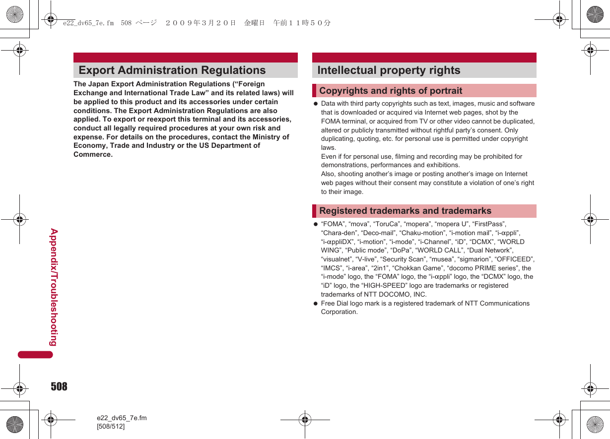 508e22_dv65_7e.fm[508/512]Appendix/TroubleshootingThe Japan Export Administration Regulations (“Foreign Exchange and International Trade Law” and its related laws) will be applied to this product and its accessories under certain conditions. The Export Administration Regulations are also applied. To export or reexport this terminal and its accessories, conduct all legally required procedures at your own risk and expense. For details on the procedures, contact the Ministry of Economy, Trade and Industry or the US Department of Commerce. Data with third party copyrights such as text, images, music and software that is downloaded or acquired via Internet web pages, shot by the FOMA terminal, or acquired from TV or other video cannot be duplicated, altered or publicly transmitted without rightful party’s consent. Only duplicating, quoting, etc. for personal use is permitted under copyright laws. Even if for personal use, filming and recording may be prohibited for demonstrations, performances and exhibitions. Also, shooting another’s image or posting another’s image on Internet web pages without their consent may constitute a violation of one’s right to their image. “FOMA”, “mova”, “ToruCa”, “mopera”, “mopera U”, “FirstPass”, “Chara-den”, “Deco-mail”, “Chaku-motion”, “i-motion mail”, “i-appli”, “i-appliDX”, “i-motion”, “i-mode”, “i-Channel”, “iD”, “DCMX”, “WORLD WING”, “Public mode”, “DoPa”, “WORLD CALL”, “Dual Network”, “visualnet”, “V-live”, “Security Scan”, “musea”, “sigmarion”, “OFFICEED”, “IMCS”, “i-area”, “2in1”, “Chokkan Game”, “docomo PRIME series”, the “i-mode” logo, the “FOMA” logo, the “i-appli” logo, the “DCMX” logo, the “iD” logo, the “HIGH-SPEED” logo are trademarks or registered trademarks of NTT DOCOMO, INC. Free Dial logo mark is a registered trademark of NTT Communications Corporation.Export Administration Regulations Intellectual property rightsCopyrights and rights of portraitRegistered trademarks and trademarkse22_dv65_7e.fm  508 ページ  ２００９年３月２０日　金曜日　午前１１時５０分