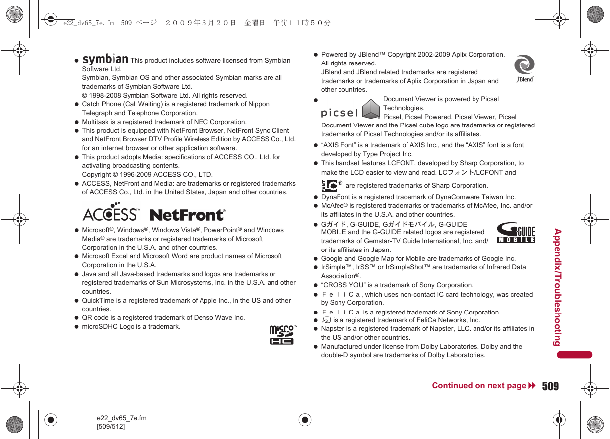 e22_dv65_7e.fm[509/512]509Continued on next pageAppendix/Troubleshooting Catch Phone (Call Waiting) is a registered trademark of Nippon Telegraph and Telephone Corporation. Multitask is a registered trademark of NEC Corporation. This product is equipped with NetFront Browser, NetFront Sync Client and NetFront Browser DTV Profile Wireless Edition by ACCESS Co., Ltd. for an internet browser or other application software. This product adopts Media: specifications of ACCESS CO., Ltd. for activating broadcasting contents. Copyright © 1996-2009 ACCESS CO., LTD. ACCESS, NetFront and Media: are trademarks or registered trademarks of ACCESS Co., Ltd. in the United States, Japan and other countries. Microsoft®, Windows®, Windows Vista®, PowerPoint® and Windows Media® are trademarks or registered trademarks of Microsoft Corporation in the U.S.A. and other countries. Microsoft Excel and Microsoft Word are product names of Microsoft Corporation in the U.S.A. Java and all Java-based trademarks and logos are trademarks or registered trademarks of Sun Microsystems, Inc. in the U.S.A. and other countries. QuickTime is a registered trademark of Apple Inc., in the US and other countries. QR code is a registered trademark of Denso Wave Inc. microSDHC Logo is a trademark. Powered by JBlend™ Copyright 2002-2009 Aplix Corporation. All rights reserved. JBlend and JBlend related trademarks are registered trademarks or trademarks of Aplix Corporation in Japan and other countries. “AXIS Font” is a trademark of AXIS Inc., and the “AXIS” font is a font developed by Type Project Inc. This handset features LCFONT, developed by Sharp Corporation, to make the LCD easier to view and read. LCフォント/LCFONT and  are registered trademarks of Sharp Corporation. DynaFont is a registered trademark of DynaComware Taiwan Inc. McAfee® is registered trademarks or trademarks of McAfee, Inc. and/or its affiliates in the U.S.A. and other countries. Gガイド, G-GUIDE, Gガイドモバイル, G-GUIDE MOBILE and the G-GUIDE related logos are registered trademarks of Gemstar-TV Guide International, Inc. and/or its affiliates in Japan. Google and Google Map for Mobile are trademarks of Google Inc. IrSimple™, IrSS™ or IrSimpleShot™ are trademarks of Infrared Data Association®. “CROSS YOU” is a trademark of Sony Corporation. ＦｅｌｉＣａ, which uses non-contact IC card technology, was created by Sony Corporation. ＦｅｌｉＣａ is a registered trademark of Sony Corporation. b is a registered trademark of FeliCa Networks, Inc. Napster is a registered trademark of Napster, LLC. and/or its affiliates in the US and/or other countries. Manufactured under license from Dolby Laboratories. Dolby and the double-D symbol are trademarks of Dolby Laboratories. This product includes software licensed from Symbian Software Ltd.Symbian, Symbian OS and other associated Symbian marks are all trademarks of Symbian Software Ltd.© 1998-2008 Symbian Software Ltd. All rights reserved.  Document Viewer is powered by Picsel Technologies.Picsel, Picsel Powered, Picsel Viewer, Picsel Document Viewer and the Picsel cube logo are trademarks or registered trademarks of Picsel Technologies and/or its affiliates.e22_dv65_7e.fm  509 ページ  ２００９年３月２０日　金曜日　午前１１時５０分