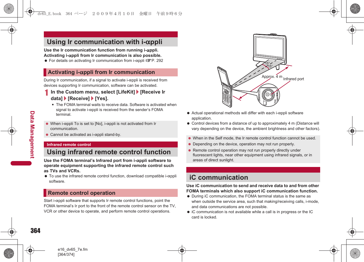364e16_dv65_7e.fm[364/374]Data ManagementUse the Ir communication function from running i-appli. Activating i-appli from Ir communication is also possible. For details on activating Ir communication from i-appli nP. 292During Ir communication, if a signal to activate i-appli is received from devices supporting Ir communication, software can be activated.1In the Custom menu, select [LifeKit]/[Receive Ir data]/[Receive]/[Yes].:The FOMA terminal waits to receive data. Software is activated when signal to activate i-appli is received from the sender’s FOMA terminal.Use the FOMA terminal’s Infrared port from i-appli software to operate equipment supporting the infrared remote control such as TVs and VCRs. To use the infrared remote control function, download compatible i-appli software.Start i-appli software that supports Ir remote control functions, point the FOMA terminal’s Ir port to the front of the remote control sensor on the TV, VCR or other device to operate, and perform remote control operations. Actual operational methods will differ with each i-appli software application. Control devices from a distance of up to approximately 4 m (Distance will vary depending on the device, the ambient brightness and other factors).Use iC communication to send and receive data to and from other FOMA terminals which also support iC communication function. During iC communication, the FOMA terminal status is the same as when outside the service area, such that making/receiving calls, i-mode, and data communications are not possible. iC communication is not available while a call is in progress or the IC card is locked.Using Ir communication with i-appliActivating i-appli from Ir communication When i-appli To is set to [No], i-appli is not activated from Ir communication. Cannot be activated as i-appli stand-by.Infrared remote controlUsing infrared remote control functionRemote control operation When in the Self mode, the Ir remote control function cannot be used. Depending on the device, operation may not run properly. Remote control operation may not run properly directly under fluorescent lights, near other equipment using infrared signals, or in areas of direct sunlight.iC communication15°Approx. 4 m15°Infrared portdv65_E.book  364 ページ  ２００９年４月１０日　金曜日　午前９時６分