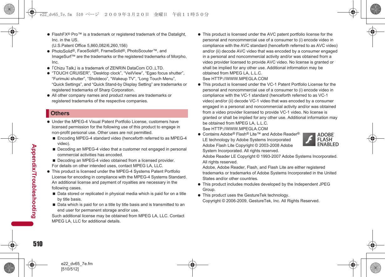 510e22_dv65_7e.fm[510/512]Appendix/Troubleshooting FlashFX® Pro™ is a trademark or registered trademark of the Datalight, Inc. in the US. (U.S.Patent Office 5,860,082/6,260,156) PhotoSolid®, FaceSolid®, FrameSolid®, PhotoScouter™, and ImageSurf™ are the trademarks or the registered trademarks of Morpho, Inc. 「Chizu Talk」 is a trademark of ZENRIN DataCom CO.,LTD. “TOUCH CRUISER”, “Desktop clock”, “VeilView”, “Egao focus shutter”, “Furimuki shutter”, “Shotdeco”, “Wakeup TV”, “Long Touch Menu”, “Quick Settings”, and “Quick Stand-by Display Setting” are trademarks or registered trademarks of Sharp Corporation. All other company names and product names are trademarks or registered trademarks of the respective companies. Under the MPEG-4 Visual Patent Portfolio License, customers have licensed permission for the following use of this product to engage in non-profit personal use. Other uses are not permitted.Encoding MPEG-4 standard video (henceforth referred to as MPEG-4 video).Decoding an MPEG-4 video that a customer not engaged in personal commercial activities has encoded.Decoding an MPEG-4 video obtained from a licensed provider.For details on other intended uses, contact MPEG LA, LLC. This product is licensed under the MPEG-4 Systems Patent Portfolio License for encoding in compliance with the MPEG-4 Systems Standard. An additional license and payment of royalties are necessary in the following cases.Data stored or replicated in physical media which is paid for on a title by title basis.Data which is paid for on a title by title basis and is transmitted to an end user for permanent storage and/or use.Such additional license may be obtained from MPEG LA, LLC. Contact MPEG LA, LLC for additional details. This product is licensed under the AVC patent portfolio license for the personal and noncommercial use of a consumer to (i) encode video in compliance with the AVC standard (henceforth referred to as AVC video) and/or (ii) decode AVC video that was encoded by a consumer engaged in a personal and noncommercial activity and/or was obtained from a video provider licensed to provide AVC video. No license is granted or shall be implied for any other use. Additional information may be obtained from MPEG LA, L.L.C. See HTTP://WWW.MPEGLA.COM This product is licensed under the VC-1 Patent Portfolio License for the personal and noncommercial use of a consumer to (i) encode video in compliance with the VC-1 standard (henceforth referred to as VC-1 video) and/or (ii) decode VC-1 video that was encoded by a consumer engaged in a personal and noncommercial activity and/or was obtained from a video provider licensed to provide VC-1 video. No license is granted or shall be implied for any other use. Additional information may be obtained from MPEG LA, L.L.C.See HTTP://WWW.MPEGLA.COM Contains Adobe® Flash® Lite™ and Adobe Reader® LE technology by Adobe Systems IncorporatedAdobe Flash Lite Copyright © 2003-2008 Adobe System Incorporated. All rights reserved.Adobe Reader LE Copyright © 1993-2007 Adobe Systems Incorporated. All rights reserved.Adobe, Adobe Reader, Flash, and Flash Lite are either registered trademarks or trademarks of Adobe Systems Incorporated in the United States and/or other countries. This product includes modules developed by the Independent JPEG Group. This product uses the GestureTek technology.Copyright © 2006-2009, GestureTek, Inc. All Rights Reserved.Otherse22_dv65_7e.fm  510 ページ  ２００９年３月２０日　金曜日　午前１１時５０分