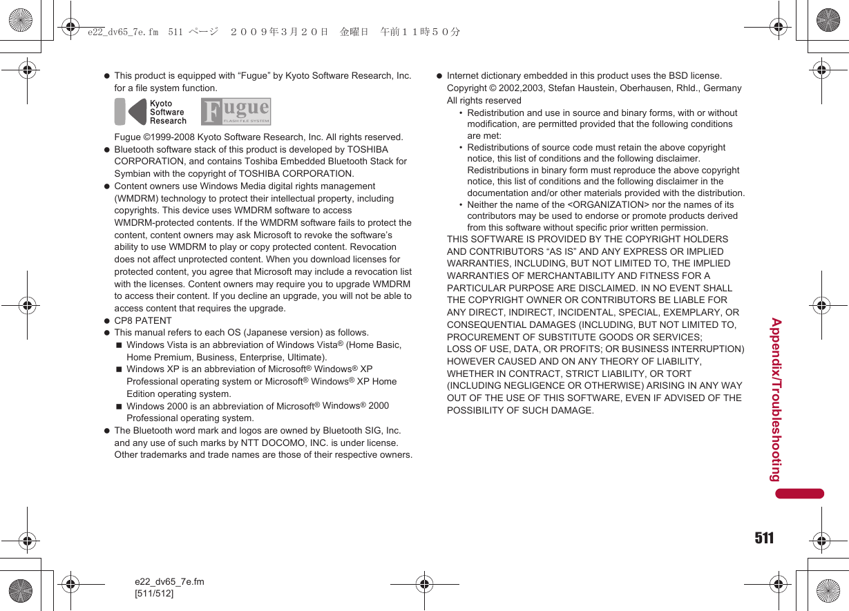 511e22_dv65_7e.fm[511/512]Appendix/Troubleshooting This product is equipped with “Fugue” by Kyoto Software Research, Inc. for a file system function.Fugue ©1999-2008 Kyoto Software Research, Inc. All rights reserved. Bluetooth software stack of this product is developed by TOSHIBA CORPORATION, and contains Toshiba Embedded Bluetooth Stack for Symbian with the copyright of TOSHIBA CORPORATION. Content owners use Windows Media digital rights management (WMDRM) technology to protect their intellectual property, including copyrights. This device uses WMDRM software to access WMDRM-protected contents. If the WMDRM software fails to protect the content, content owners may ask Microsoft to revoke the software’s ability to use WMDRM to play or copy protected content. Revocation does not affect unprotected content. When you download licenses for protected content, you agree that Microsoft may include a revocation list with the licenses. Content owners may require you to upgrade WMDRM to access their content. If you decline an upgrade, you will not be able to access content that requires the upgrade. CP8 PATENT This manual refers to each OS (Japanese version) as follows.Windows Vista is an abbreviation of Windows Vista® (Home Basic, Home Premium, Business, Enterprise, Ultimate).Windows XP is an abbreviation of Microsoft® Windows® XP Professional operating system or Microsoft® Windows® XP Home Edition operating system.Windows 2000 is an abbreviation of Microsoft® Windows® 2000 Professional operating system. The Bluetooth word mark and logos are owned by Bluetooth SIG, Inc. and any use of such marks by NTT DOCOMO, INC. is under license. Other trademarks and trade names are those of their respective owners. Internet dictionary embedded in this product uses the BSD license.Copyright © 2002,2003, Stefan Haustein, Oberhausen, Rhld., Germany All rights reserved• Redistribution and use in source and binary forms, with or without modification, are permitted provided that the following conditions are met:• Redistributions of source code must retain the above copyright notice, this list of conditions and the following disclaimer. Redistributions in binary form must reproduce the above copyright notice, this list of conditions and the following disclaimer in the documentation and/or other materials provided with the distribution.• Neither the name of the &lt;ORGANIZATION&gt; nor the names of its contributors may be used to endorse or promote products derived from this software without specific prior written permission.THIS SOFTWARE IS PROVIDED BY THE COPYRIGHT HOLDERS AND CONTRIBUTORS “AS IS” AND ANY EXPRESS OR IMPLIED WARRANTIES, INCLUDING, BUT NOT LIMITED TO, THE IMPLIED WARRANTIES OF MERCHANTABILITY AND FITNESS FOR A PARTICULAR PURPOSE ARE DISCLAIMED. IN NO EVENT SHALL THE COPYRIGHT OWNER OR CONTRIBUTORS BE LIABLE FOR ANY DIRECT, INDIRECT, INCIDENTAL, SPECIAL, EXEMPLARY, OR CONSEQUENTIAL DAMAGES (INCLUDING, BUT NOT LIMITED TO, PROCUREMENT OF SUBSTITUTE GOODS OR SERVICES;LOSS OF USE, DATA, OR PROFITS; OR BUSINESS INTERRUPTION) HOWEVER CAUSED AND ON ANY THEORY OF LIABILITY, WHETHER IN CONTRACT, STRICT LIABILITY, OR TORT (INCLUDING NEGLIGENCE OR OTHERWISE) ARISING IN ANY WAY OUT OF THE USE OF THIS SOFTWARE, EVEN IF ADVISED OF THE POSSIBILITY OF SUCH DAMAGE.e22_dv65_7e.fm  511 ページ  ２００９年３月２０日　金曜日　午前１１時５０分