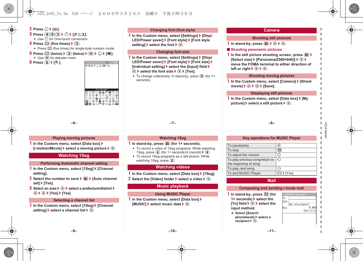 &lt;Cut here&gt;2Press p/[の].3Press 453/o/[テニス].:Use o for One-touch conversion.4Press a (five times)/3.:Press a (five times) for single-byte numeric mode.5Press a (twice)/3 (twice)/*/p/[時].:Use * for dakuten mark.6Press i/[t].1In the Custom menu, select [Settings]/[Disp/LED/Power saver]/[Font style]/[Font style setting]/select the font/t.1In the Custom menu, select [Settings]/[Disp/LED/Power saver]/[Font style]/[Font size]/[Individual setting]/select the [Input] field/t/select the font size/t/[Yes].:To change collectively: In stand-by, press 5 (for 1+ seconds).1In stand-by, press C/t/t.■Shooting panoramic pictures1In the still picture shooting screen, press C/[Select size]/[Panorama(2560×640)]/t/move the FOMA terminal to either direction of left or right/t/t.1In the Custom menu, select [Camera]/[Shoot movie]/t/t/[Save].1In the Custom menu, select [Data box]/[My picture]/select a still picture/t.Changing font (font style)Changing font sizeCameraShooting still picturesShooting moving picturesDisplaying still pictures1In the Custom menu, select [Data box]/[i-motion/Movie]/select a moving picture/t.1In the Custom menu, select [1Seg]/[Channel setting].2Select the number to save/C/[Auto channel set]/[Yes].3Select an area/t/select a prefecture/district/t/t/[Yes]/[Yes].1In the Custom menu, select [1Seg]/[Channel setting]/select a channel list/t.1In stand-by, press C (for 1+ seconds).:To record a video of 1Seg programs: While watching 1Seg, press i (for 1+ seconds)/(record)/i.:To record 1Seg programs as a still picture: While watching 1Seg, press i.1In the Custom menu, select [Data box]/[1Seg].2Select the [Video] folder/select a video/t.1In the Custom menu, select [Data box]/[MUSIC]/select music data/t.1In stand-by, press m (for 1+ seconds)/select the [To] field/t/select the input method.;Select [Search phonebook]/select a recipient/t.Playing moving picturesWatching 1SegPerforming Automatic channel settingSelecting a channel listWatching 1SegWatching videosMusic playbackUsing MUSIC PlayerKey operations for MUSIC PlayerTo pause/play tTo stop mTo adjust the volume uTo play previous song/return to the beginning of songqTo play next song rTo end MUSIC Player H/[Yes]MailComposing and sending i-mode mail–7––10––6– –8––11––9–e24_dv65_7e.fm  528 ページ  ２００９年３月２０日　金曜日　午後５時３６分