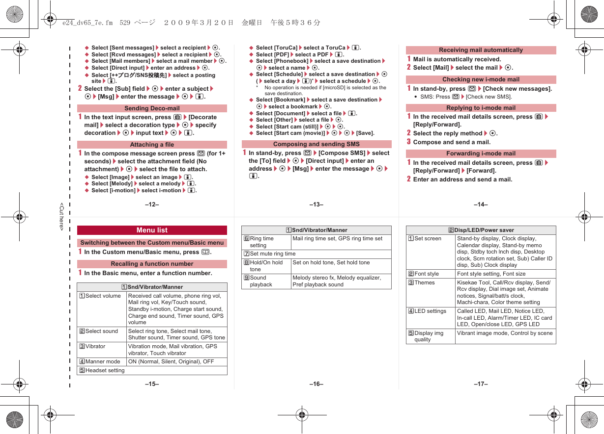 &lt;Cut here&gt;;Select [Sent messages]/select a recipient/t.;Select [Rcvd messages]/select a recipient/t.;Select [Mail members]/select a mail member/t.;Select [Direct input]/enter an address/t.;Select [++ブログ/SNS投稿先]/select a posting site/i.2Select the [Sub] field/t/enter a subject/t/[Msg]/enter the message/t/i.1In the text input screen, press C/[Decorate mail]/select a decoration type/t/specify decoration/t/input text/t/i.1In the compose message screen press m (for 1+ seconds)/select the attachment field (No attachment)/t/select the file to attach.;Select [Image]/select an image/i.;Select [Melody]/select a melody/i.;Select [i-motion]/select i-motion/i.;Select [ToruCa]/select a ToruCa/i.;Select [PDF]/select a PDF/i.;Select [Phonebook]/select a save destination/t/select a name/t.;Select [Schedule]/select a save destination/t (/select a day/i)*/select a schedule/t.* No operation is needed if [microSD] is selected as the save destination.;Select [Bookmark]/select a save destination/t/select a bookmark/t.;Select [Document]/select a file/i.;Select [Other]/select a file/t.;Select [Start cam (still)]/t/t.;Select [Start cam (movie)]/t/t/[Save].1In stand-by, press m/[Compose SMS]/select the [To] field/t/[Direct input]/enter an address/t/[Msg]/enter the message/t/i.1Mail is automatically received.2Select [Mail]/select the mail/t.1In stand-by, press m/[Check new messages].:SMS: Press m/[Check new SMS].1In the received mail details screen, press C/[Reply/Forward].2Select the reply method/t.3Compose and send a mail.1In the received mail details screen, press C/[Reply/Forward]/[Forward].2Enter an address and send a mail.Sending Deco-mailAttaching a file Composing and sending SMSReceiving mail automaticallyChecking new i-mode mailReplying to i-mode mailForwarding i-mode mail1In the Custom menu/Basic menu, press a.1In the Basic menu, enter a function number.Menu listSwitching between the Custom menu/Basic menuRecalling a function numberUSnd/Vibrator/MannerUSelect volume Received call volume, phone ring vol, Mail ring vol, Key/Touch sound, Standby i-motion, Charge start sound, Charge end sound, Timer sound, GPS volumeVSelect sound Select ring tone, Select mail tone, Shutter sound, Timer sound, GPS toneWVibrator Vibration mode, Mail vibration, GPS vibrator, Touch vibratorXManner mode ON (Normal, Silent, Original), OFFYHeadset settingZRing time settingMail ring time set, GPS ring time set[Set mute ring time\Hold/On hold toneSet on hold tone, Set hold tone]Sound playbackMelody stereo fx, Melody equalizer, Pref playback soundUSnd/Vibrator/Manner VDisp/LED/Power saverUSet screen Stand-by display, Clock display, Calendar display, Stand-by memo disp, Stdby toch lnch disp, Desktop clock, Scrn rotation set, Sub) Caller ID disp, Sub) Clock displayVFont style Font style setting, Font sizeWThemes Kisekae Tool, Call/Rcv display, Send/Rcv display, Dial image set, Animate notices, Signal/batt/s clock, Machi-chara, Color theme settingXLED settings Called LED, Mail LED, Notice LED, In-call LED, Alarm/Timer LED, IC card LED, Open/close LED, GPS LEDYDisplay img qualityVibrant image mode, Control by scene–13– –14––16––15– –17––12–e24_dv65_7e.fm  529 ページ  ２００９年３月２０日　金曜日　午後５時３６分