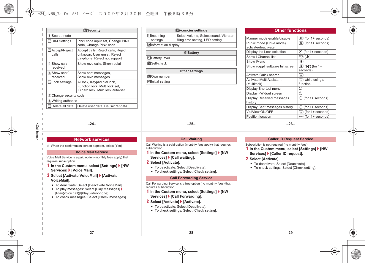 &lt;Cut here&gt;[SecurityUSecret modeVUIM Settings PIN1 code input set, Change PIN1 code, Change PIN2 codeWAccept/Reject callsAccept calls, Reject calls, Reject unknown, User unset, Reject payphone, Reject not supportXShow call/receivedShow rcvd calls, Show redialYShow sent/receivedShow sent messages, Show rcvd messagesZLock settings All lock, Keypad dial lock,Function lock, Multi lock set, IC card lock, Multi lock auto-set[Change security code\Writing authentic]Delete all data Delete user data, Del secret data\i-concier settingsUIncoming settingsSelect volume, Select sound, Vibrator, Ring time setting, LED settingVInformation display]BatteryUBattery levelVSelf-checkOther settingsTOwn numberRInitial settingOther functionsManner mode enable/disable # (for 1+ seconds)Public mode (Drive mode) activate/deactivate* (for 1+ seconds)Display the Lock selection t (for 1+ seconds)Show i-Channel list c (J)Show iMenu iShow i-appli software list screen i (,) (for 1+ seconds)Activate Quick search $Activate Multi Assistant (Multitask)$ while using a functionDisplay Shortcut menu pDisplay i-Widget screen oDisplay Received messages historyq (for 1+ seconds)Display Sent massages history r (for 1+ seconds)VeilView ON/OFF $ (for 1+ seconds) Position location y (for 1+ seconds)※When the confirmation screen appears, select [Yes].Voice Mail Service is a paid option (monthly fees apply) that requires subscription.1In the Custom menu, select [Settings]/[NW Services]/[Voice Mail].2Select [Activate VoiceMail]/[Activate VoiceMail].:To deactivate: Select [Deactivate VoiceMail].:To play messages: Select [Play Messages]/[Play(voice call)]/[Play(videophone)].:To check messages: Select [Check messages].Call Waiting is a paid option (monthly fees apply) that requires subscription.1In the Custom menu, select [Settings]/[NW Services]/[Call waiting].2Select [Activate].:To deactivate: Select [Deactivate].:To check settings: Select [Check setting].Call Forwarding Service is a free option (no monthly fees) that requires subscription.1In the Custom menu, select [Settings]/[NW Services]/[Call Forwarding].2Select [Activate]/[Activate].:To deactivate: Select [Deactivate].:To check settings: Select [Check setting].Subscription is not required (no monthly fees).1In the Custom menu, select [Settings]/[NW Services]/[Caller ID request].2Select [Activate].:To deactivate: Select [Deactivate].:To check settings: Select [Check setting].Network servicesVoice Mail ServiceCall WaitingCall Forwarding ServiceCaller ID Request Service–25– –26––28––27– –29––24–e24_dv65_7e.fm  531 ページ  ２００９年３月２０日　金曜日　午後５時３６分