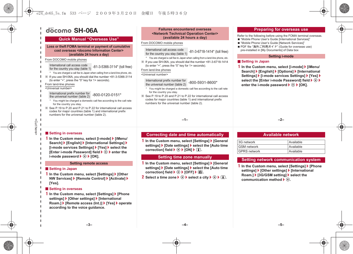 &lt;Cut here&gt;From DOCOMO mobile phones※If you use SH-06A, you should dial the number +81-3-5366-3114 (to enter “+”, press the “0” key for 1+ seconds).From land-line phones&lt;Universal number&gt;※See P.19 to P.20 and P.21 to P.22 for international call access codes for major countries (table 1) and international prefix numbers for the universal number (table 2).From DOCOMO mobile phones※If you use SH-06A, you should dial the number +81-3-6718-1414 (to enter “+”, press the “0” key for 1+ seconds).From land-line phones&lt;Universal number&gt;※See P.19 to P.20 and P.21 to P.22 for international call access codes for major countries (table 1) and international prefix numbers for the universal number (table 2).Refer to the following before using the FOMA terminal overseas.“Mobile Phone User’s Guide [International Services]”“Mobile Phone User’s Guide [Network Services]”PDF file “海外ご利用ガイド” (Guide for overseas use) pre-installed in [My Documents] of Data box■Setting in Japan1In the Custom menu, select [i-mode]/[iMenu/Search]/[English]/[Options]/[International Settings]/[i-mode services Settings]/[Yes]/select the [Enter i-mode Password] field/t/enter the i-mode password/t/[OK].Quick Manual “Overseas Use”Loss or theft FOMA terminal or payment of cumulative cost overseas &lt;docomo Information Center&gt; (available 24 hours a day)International call access code for the country you stay (table 1)-81-3-5366-3114* (toll free)*You are charged a call fee to Japan when calling from a land-line phone, etc.International prefix number for the universal number (table 2)-800-0120-0151** You might be charged a domestic call fee according to the call rate for the country you stay.SH-06AFailures encountered overseas &lt;Network Technical Operation Center&gt; (available 24 hours a day)International call access code for the country you stay (table 1)-81-3-6718-1414* (toll free)*You are charged a call fee to Japan when calling from a land-line phone, etc.International prefix number for the universal number (table 2)-800-5931-8600** You might be charged a domestic call fee according to the call rate for the country you stay.Preparing for overseas useSetting i-mode■Setting in overseas1In the Custom menu, select [i-mode]/[iMenu/Search]/[English]/[International Settings]/[i-mode services Settings]/[Yes]/select the [Enter i-mode Password] field/t/enter the i-mode password/t/[OK].■Setting in Japan1In the Custom menu, select [Settings]/[Other NW Services]/[Remote Control]/[Activate]/[Yes].■Setting in overseas1In the Custom menu, select [Settings]/[Phone settings]/[Other settings]/[International Roam.]/[Remote access (Int.)]/[Yes]/operate according to the voice guidance.1In the Custom menu, select [Settings]/[General settings]/[Date settings]/select the [Auto time correction] field/t/[ON]/i.1In the Custom menu, select [Settings]/[General settings]/[Date settings]/select the [Auto time correction] field/t/[OFF]/C.2Select a time zone/t/select a city/t/i.1In the Custom menu, select [Settings]/[Phone settings]/[Other settings]/[International Roam.]/[3G/GSM setting]/select the communication method/t.Setting remote accessCorrecting date and time automaticallySetting time zone manuallyAvailable network3G network AvailableGSM network AvailableGPRS network AvailableSetting network communication system–1– –2––4––3– –5–e24_dv65_7e.fm  533 ページ  ２００９年３月２０日　金曜日　午後５時３６分
