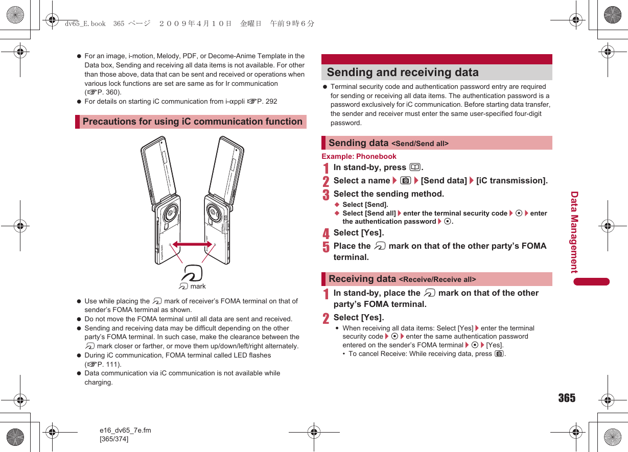 365e16_dv65_7e.fm[365/374]Data Management For an image, i-motion, Melody, PDF, or Decome-Anime Template in the Data box, Sending and receiving all data items is not available. For other than those above, data that can be sent and received or operations when various lock functions are set are same as for Ir communication (nP. 360). For details on starting iC communication from i-appli nP. 292 Use while placing the b mark of receiver’s FOMA terminal on that of sender’s FOMA terminal as shown. Do not move the FOMA terminal until all data are sent and received. Sending and receiving data may be difficult depending on the other party’s FOMA terminal. In such case, make the clearance between the b mark closer or farther, or move them up/down/left/right alternately. During iC communication, FOMA terminal called LED flashes (nP. 111). Data communication via iC communication is not available while charging. Terminal security code and authentication password entry are required for sending or receiving all data items. The authentication password is a password exclusively for iC communication. Before starting data transfer, the sender and receiver must enter the same user-specified four-digit password.Example: Phonebook1In stand-by, press a.2Select a name/C/[Send data]/[iC transmission].3Select the sending method.;Select [Send].;Select [Send all]/enter the terminal security code/t/enter the authentication password/t.4Select [Yes].5Place the b mark on that of the other party’s FOMA terminal.1In stand-by, place the b mark on that of the other party’s FOMA terminal.2Select [Yes].:When receiving all data items: Select [Yes]/enter the terminal security code/t/enter the same authentication password entered on the sender’s FOMA terminal/t/[Yes].• To cancel Receive: While receiving data, press C.Precautions for using iC communication functionb markSending and receiving dataSending data &lt;Send/Send all&gt;Receiving data &lt;Receive/Receive all&gt;dv65_E.book  365 ページ  ２００９年４月１０日　金曜日　午前９時６分