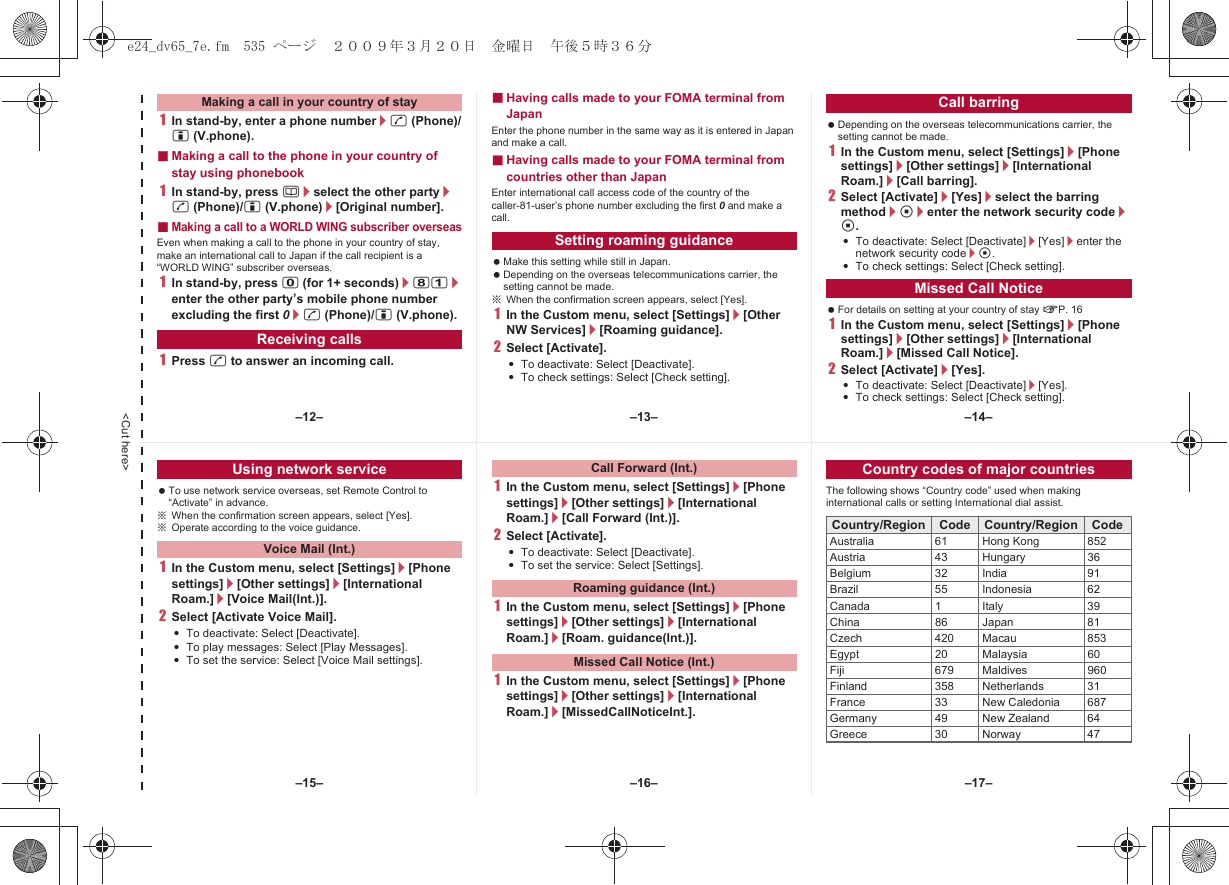 &lt;Cut here&gt;1In stand-by, enter a phone number/s (Phone)/i (V.phone).■Making a call to the phone in your country of stay using phonebook1In stand-by, press a/select the other party/s (Phone)/i (V.phone)/[Original number].■Making a call to a WORLD WING subscriber overseasEven when making a call to the phone in your country of stay, make an international call to Japan if the call recipient is a “WORLD WING” subscriber overseas.1In stand-by, press 0 (for 1+ seconds)/81/enter the other party’s mobile phone number excluding the first 0/s (Phone)/i (V.phone).1Press s to answer an incoming call.■Having calls made to your FOMA terminal from JapanEnter the phone number in the same way as it is entered in Japan and make a call.■Having calls made to your FOMA terminal from countries other than JapanEnter international call access code of the country of the caller-81-user’s phone number excluding the first 0 and make a call. Make this setting while still in Japan. Depending on the overseas telecommunications carrier, the setting cannot be made.※When the confirmation screen appears, select [Yes].1In the Custom menu, select [Settings]/[Other NW Services]/[Roaming guidance].2Select [Activate].:To deactivate: Select [Deactivate].:To check settings: Select [Check setting]. Depending on the overseas telecommunications carrier, the setting cannot be made.1In the Custom menu, select [Settings]/[Phone settings]/[Other settings]/[International Roam.]/[Call barring].2Select [Activate]/[Yes]/select the barring method/t/enter the network security code/t.:To deactivate: Select [Deactivate]/[Yes]/enter the network security code/t.:To check settings: Select [Check setting]. For details on setting at your country of stay nP. 161In the Custom menu, select [Settings]/[Phone settings]/[Other settings]/[International Roam.]/[Missed Call Notice].2Select [Activate]/[Yes].:To deactivate: Select [Deactivate]/[Yes].:To check settings: Select [Check setting].Making a call in your country of stayReceiving callsSetting roaming guidanceCall barringMissed Call Notice To use network service overseas, set Remote Control to “Activate” in advance.※When the confirmation screen appears, select [Yes].※Operate according to the voice guidance.1In the Custom menu, select [Settings]/[Phone settings]/[Other settings]/[International Roam.]/[Voice Mail(Int.)].2Select [Activate Voice Mail].:To deactivate: Select [Deactivate].:To play messages: Select [Play Messages].:To set the service: Select [Voice Mail settings].1In the Custom menu, select [Settings]/[Phone settings]/[Other settings]/[International Roam.]/[Call Forward (Int.)].2Select [Activate].:To deactivate: Select [Deactivate].:To set the service: Select [Settings].1In the Custom menu, select [Settings]/[Phone settings]/[Other settings]/[International Roam.]/[Roam. guidance(Int.)].1In the Custom menu, select [Settings]/[Phone settings]/[Other settings]/[International Roam.]/[MissedCallNoticeInt.].The following shows “Country code” used when making international calls or setting International dial assist.Using network serviceVoice Mail (Int.)Call Forward (Int.)Roaming guidance (Int.)Missed Call Notice (Int.)Country codes of major countriesCountry/Region Code Country/Region CodeAustralia 61 Hong Kong 852Austria 43 Hungary 36Belgium 32 India 91Brazil 55 Indonesia 62Canada 1 Italy 39China 86 Japan 81Czech 420 Macau 853Egypt 20 Malaysia 60Fiji 679 Maldives 960Finland 358 Netherlands 31France 33 New Caledonia 687Germany 49 New Zealand 64Greece 30 Norway 47–13– –14––16––15– –17––12–e24_dv65_7e.fm  535 ページ  ２００９年３月２０日　金曜日　午後５時３６分