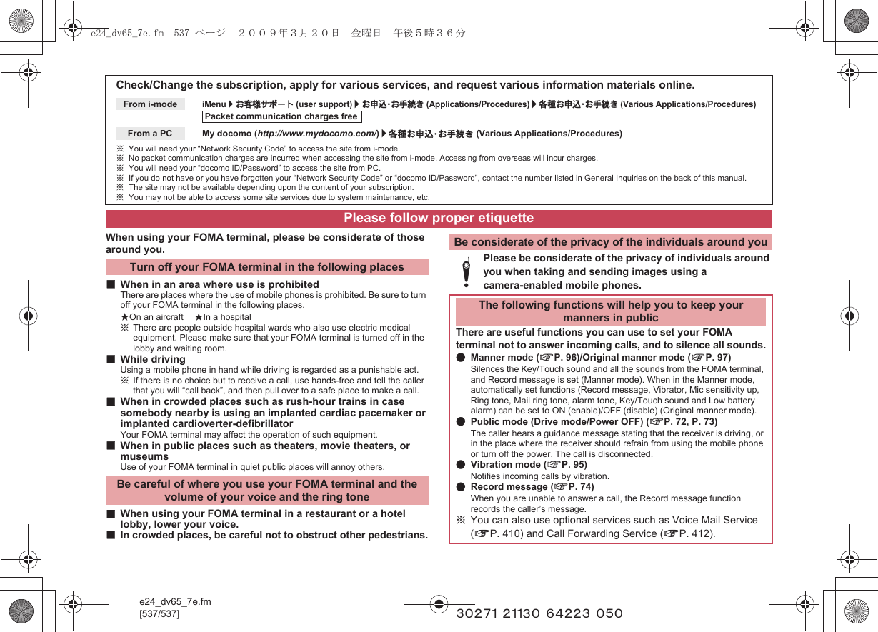 e24_dv65_7e.fm[537/537] ~~~~~ ~~~~~ ~~~~~ ~~~When using your FOMA terminal, please be considerate of those around you.■When in an area where use is prohibitedThere are places where the use of mobile phones is prohibited. Be sure to turn off your FOMA terminal in the following places.★On an aircraft ★In a hospital※There are people outside hospital wards who also use electric medical equipment. Please make sure that your FOMA terminal is turned off in the lobby and waiting room.■While drivingUsing a mobile phone in hand while driving is regarded as a punishable act.※If there is no choice but to receive a call, use hands-free and tell the caller that you will “call back”, and then pull over to a safe place to make a call.■When in crowded places such as rush-hour trains in case somebody nearby is using an implanted cardiac pacemaker or implanted cardioverter-defibrillatorYour FOMA terminal may affect the operation of such equipment.■When in public places such as theaters, movie theaters, or museumsUse of your FOMA terminal in quiet public places will annoy others.■When using your FOMA terminal in a restaurant or a hotel lobby, lower your voice.■In crowded places, be careful not to obstruct other pedestrians.Check/Change the subscription, apply for various services, and request various information materials online.iMenu/お客様サポート (user support)/お申込・お手続き (Applications/Procedures)/各種お申込・お手続き (Various Applications/Procedures)My docomo (http://www.mydocomo.com/)/各種お申込・お手続き (Various Applications/Procedures)※You will need your “Network Security Code” to access the site from i-mode.※No packet communication charges are incurred when accessing the site from i-mode. Accessing from overseas will incur charges.※You will need your “docomo ID/Password” to access the site from PC.※If you do not have or you have forgotten your “Network Security Code” or “docomo ID/Password”, contact the number listed in General Inquiries on the back of this manual.※The site may not be available depending upon the content of your subscription.※You may not be able to access some site services due to system maintenance, etc.From i-modePacket communication charges freeFrom a PCPlease follow proper etiquetteTurn off your FOMA terminal in the following placesBe careful of where you use your FOMA terminal and the volume of your voice and the ring toneBe considerate of the privacy of the individuals around youtPlease be considerate of the privacy of individuals around you when taking and sending images using a camera-enabled mobile phones.The following functions will help you to keep your manners in publicThere are useful functions you can use to set your FOMA terminal not to answer incoming calls, and to silence all sounds.●Manner mode (nP. 96)/Original manner mode (nP. 97)Silences the Key/Touch sound and all the sounds from the FOMA terminal, and Record message is set (Manner mode). When in the Manner mode, automatically set functions (Record message, Vibrator, Mic sensitivity up, Ring tone, Mail ring tone, alarm tone, Key/Touch sound and Low battery alarm) can be set to ON (enable)/OFF (disable) (Original manner mode).●Public mode (Drive mode/Power OFF) (nP. 72, P. 73)The caller hears a guidance message stating that the receiver is driving, or in the place where the receiver should refrain from using the mobile phone or turn off the power. The call is disconnected.●Vibration mode (nP. 95)Notifies incoming calls by vibration.●Record message (nP. 74)When you are unable to answer a call, the Record message function records the caller’s message.※You can also use optional services such as Voice Mail Service (nP. 410) and Call Forwarding Service (nP. 412).e24_dv65_7e.fm  537 ページ  ２００９年３月２０日　金曜日　午後５時３６分