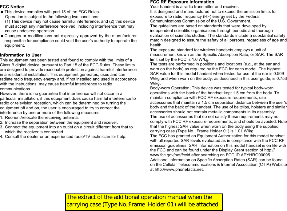  FCC Notice   This device complies with part 15 of the FCC Rules. Operation is subject to the following two conditions: (1) This device may not cause harmful interference, and (2) this device must accept any interference received, including interference that may cause undesired operation.   Changes or modifications not expressly approved by the manufacturer responsible for compliance could void the user&apos;s authority to operate the equipment.  Information to User This equipment has been tested and found to comply with the limits of a Class B digital device, pursuant to Part 15 of the FCC Rules. These limits are designed to provide reasonable protection against harmful interference in a residential installation. This equipment generates, uses and can radiate radio frequency energy and, if not installed and used in accordance with the instructions, may cause harmful interference to radio communications. However, there is no guarantee that interference will not occur in a particular installation; if this equipment does cause harmful interference to radio or television reception, which can be determined by turning the equipment off and on, the user is encouraged to try to correct the interference by one or more of the following measures: 1. Reorient/relocate the receiving antenna. 2. Increase the separation between the equipment and receiver. 3. Connect the equipment into an outlet on a circuit different from that to which the receiver is connected. 4. Consult the dealer or an experienced radio/TV technician for help. FCC RF Exposure Information Your handset is a radio transmitter and receiver. It is designed and manufactured not to exceed the emission limits for exposure to radio frequency (RF) energy set by the Federal Communications Commission of the U.S. Government. The guidelines are based on standards that were developed by independent scientific organisations through periodic and thorough evaluation of scientific studies. The standards include a substantial safety margin designed to assure the safety of all persons, regardless of age and health. The exposure standard for wireless handsets employs a unit of measurement known as the Specific Absorption Rate, or SAR. The SAR limit set by the FCC is 1.6 W/kg. The tests are performed in positions and locations (e.g., at the ear and worn on the body) as required by the FCC for each model. The highest SAR value for this model handset when tested for use at the ear is 0.509 W/kg and when worn on the body, as described in this user guide, is 0.753 W/kg. Body-worn Operation; This device was tested for typical body-worn operations with the back of the handset kept 1.5 cm from the body. To maintain compliance with FCC RF exposure requirements, use accessories that maintain a 1.5 cm separation distance between the user&apos;s body and the back of the handset. The use of beltclips, holsters and similar accessories should not contain metallic components in its assembly. The use of accessories that do not satisfy these requirements may not comply with FCC RF exposure requirements, and should be avoided. Note that the highest SAR value when worn on the body using the supplied carrying case (Type No.: Frame Holder 01) is 1.01 W/kg. The FCC has granted an Equipment Authorization for this model handset with all reported SAR levels evaluated as in compliance with the FCC RF emission guidelines. SAR information on this model handset is on file with the FCC and can be found under the Display Grant section of http:// www.fcc.gov/oet/fccid after searching on FCC ID APYHRO00095. Additional information on Specific Absorption Rates (SAR) can be found on the Cellular Telecommunications &amp; Internet Association (CTIA) Website at http://www.phonefacts.net. The extract of the additional operation manual when the carrying case (Type No.:Frame  Holder 01) will be attached.  