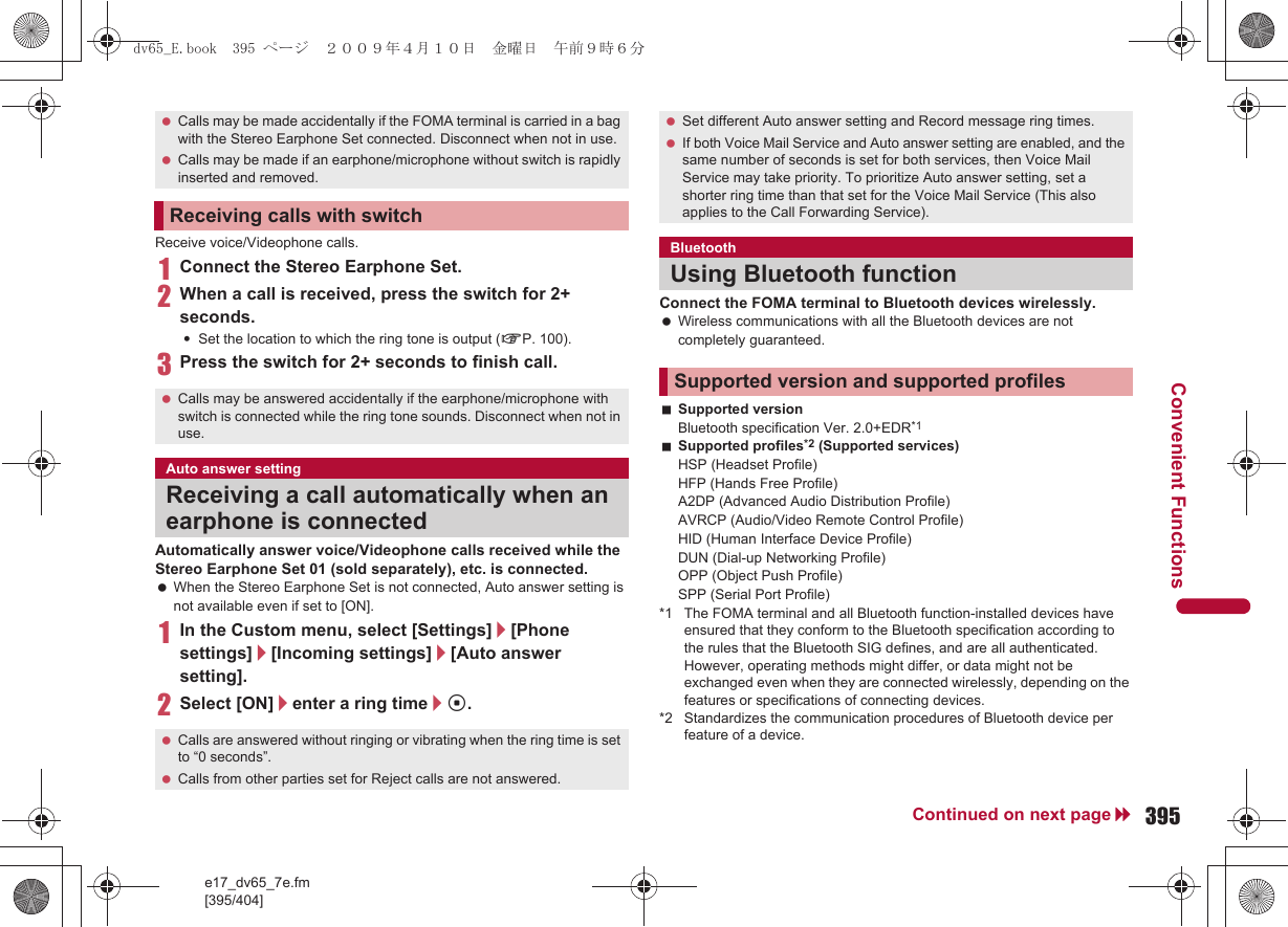 e17_dv65_7e.fm[395/404]395Continued on next pageConvenient FunctionsReceive voice/Videophone calls.1Connect the Stereo Earphone Set.2When a call is received, press the switch for 2+ seconds.:Set the location to which the ring tone is output (nP. 100).3Press the switch for 2+ seconds to finish call.Automatically answer voice/Videophone calls received while the Stereo Earphone Set 01 (sold separately), etc. is connected. When the Stereo Earphone Set is not connected, Auto answer setting is not available even if set to [ON].1In the Custom menu, select [Settings]/[Phone settings]/[Incoming settings]/[Auto answer setting].2Select [ON]/enter a ring time/t.Connect the FOMA terminal to Bluetooth devices wirelessly. Wireless communications with all the Bluetooth devices are not completely guaranteed.Supported versionBluetooth specification Ver. 2.0+EDR*1Supported profiles*2 (Supported services)HSP (Headset Profile)HFP (Hands Free Profile)A2DP (Advanced Audio Distribution Profile)AVRCP (Audio/Video Remote Control Profile)HID (Human Interface Device Profile)DUN (Dial-up Networking Profile)OPP (Object Push Profile)SPP (Serial Port Profile)*1 The FOMA terminal and all Bluetooth function-installed devices have ensured that they conform to the Bluetooth specification according to the rules that the Bluetooth SIG defines, and are all authenticated. However, operating methods might differ, or data might not be exchanged even when they are connected wirelessly, depending on the features or specifications of connecting devices.*2 Standardizes the communication procedures of Bluetooth device per feature of a device. Calls may be made accidentally if the FOMA terminal is carried in a bag with the Stereo Earphone Set connected. Disconnect when not in use. Calls may be made if an earphone/microphone without switch is rapidly inserted and removed.Receiving calls with switch Calls may be answered accidentally if the earphone/microphone with switch is connected while the ring tone sounds. Disconnect when not in use.Auto answer settingReceiving a call automatically when an earphone is connected Calls are answered without ringing or vibrating when the ring time is set to “0 seconds”. Calls from other parties set for Reject calls are not answered. Set different Auto answer setting and Record message ring times. If both Voice Mail Service and Auto answer setting are enabled, and the same number of seconds is set for both services, then Voice Mail Service may take priority. To prioritize Auto answer setting, set a shorter ring time than that set for the Voice Mail Service (This also applies to the Call Forwarding Service).BluetoothUsing Bluetooth functionSupported version and supported profilesdv65_E.book  395 ページ  ２００９年４月１０日　金曜日　午前９時６分
