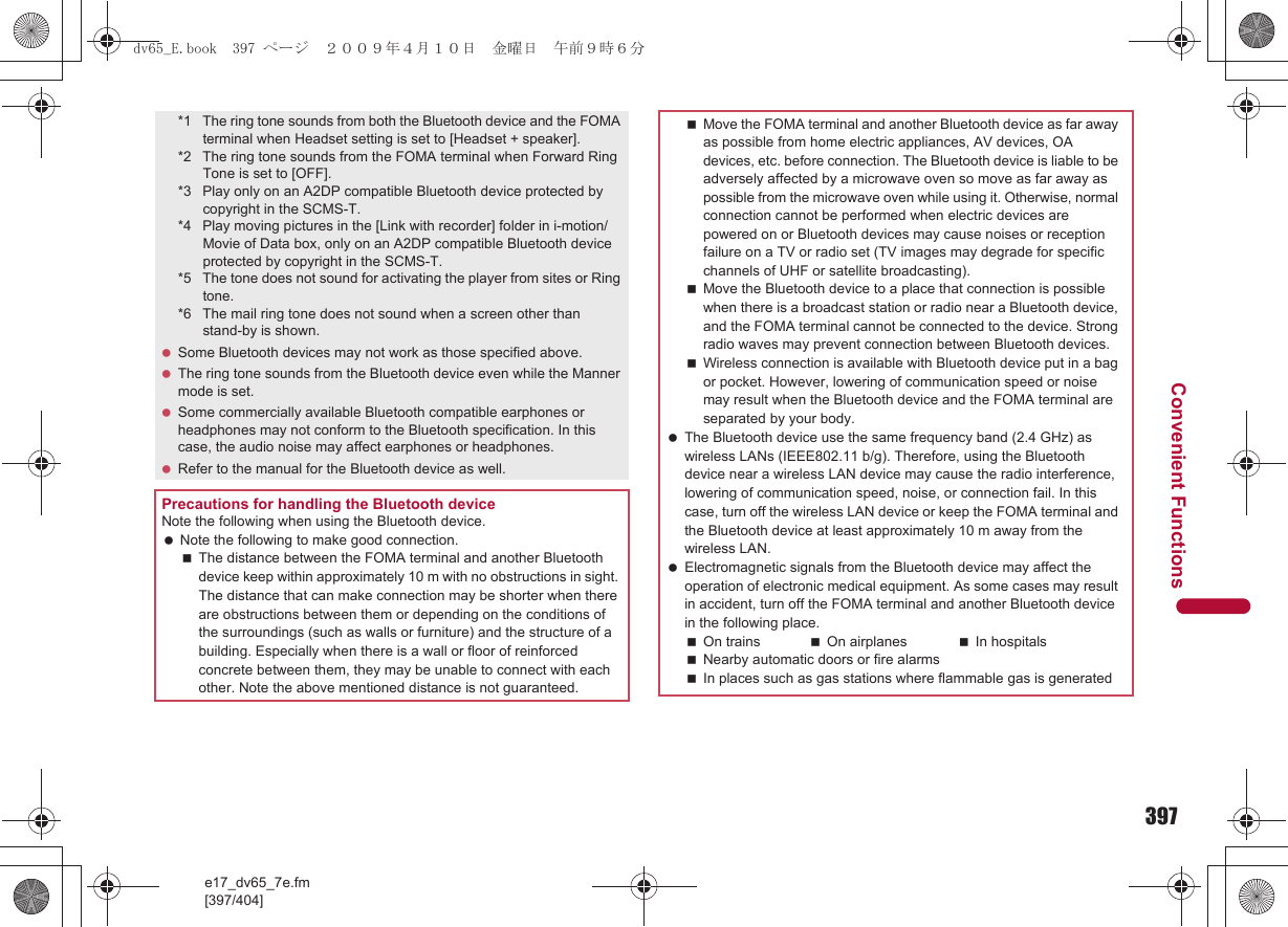 397e17_dv65_7e.fm[397/404]Convenient Functions*1 The ring tone sounds from both the Bluetooth device and the FOMA terminal when Headset setting is set to [Headset + speaker].*2 The ring tone sounds from the FOMA terminal when Forward Ring Tone is set to [OFF].*3 Play only on an A2DP compatible Bluetooth device protected by copyright in the SCMS-T.*4 Play moving pictures in the [Link with recorder] folder in i-motion/Movie of Data box, only on an A2DP compatible Bluetooth device protected by copyright in the SCMS-T.*5 The tone does not sound for activating the player from sites or Ring tone.*6 The mail ring tone does not sound when a screen other than stand-by is shown. Some Bluetooth devices may not work as those specified above. The ring tone sounds from the Bluetooth device even while the Manner mode is set. Some commercially available Bluetooth compatible earphones or headphones may not conform to the Bluetooth specification. In this case, the audio noise may affect earphones or headphones. Refer to the manual for the Bluetooth device as well.Precautions for handling the Bluetooth deviceNote the following when using the Bluetooth device. Note the following to make good connection.The distance between the FOMA terminal and another Bluetooth device keep within approximately 10 m with no obstructions in sight. The distance that can make connection may be shorter when there are obstructions between them or depending on the conditions of the surroundings (such as walls or furniture) and the structure of a building. Especially when there is a wall or floor of reinforced concrete between them, they may be unable to connect with each other. Note the above mentioned distance is not guaranteed.Move the FOMA terminal and another Bluetooth device as far away as possible from home electric appliances, AV devices, OA devices, etc. before connection. The Bluetooth device is liable to be adversely affected by a microwave oven so move as far away as possible from the microwave oven while using it. Otherwise, normal connection cannot be performed when electric devices are powered on or Bluetooth devices may cause noises or reception failure on a TV or radio set (TV images may degrade for specific channels of UHF or satellite broadcasting).Move the Bluetooth device to a place that connection is possible when there is a broadcast station or radio near a Bluetooth device, and the FOMA terminal cannot be connected to the device. Strong radio waves may prevent connection between Bluetooth devices.Wireless connection is available with Bluetooth device put in a bag or pocket. However, lowering of communication speed or noise may result when the Bluetooth device and the FOMA terminal are separated by your body. The Bluetooth device use the same frequency band (2.4 GHz) as wireless LANs (IEEE802.11 b/g). Therefore, using the Bluetooth device near a wireless LAN device may cause the radio interference, lowering of communication speed, noise, or connection fail. In this case, turn off the wireless LAN device or keep the FOMA terminal and the Bluetooth device at least approximately 10 m away from the wireless LAN. Electromagnetic signals from the Bluetooth device may affect the operation of electronic medical equipment. As some cases may result in accident, turn off the FOMA terminal and another Bluetooth device in the following place.On trains On airplanes In hospitalsNearby automatic doors or fire alarmsIn places such as gas stations where flammable gas is generateddv65_E.book  397 ページ  ２００９年４月１０日　金曜日　午前９時６分