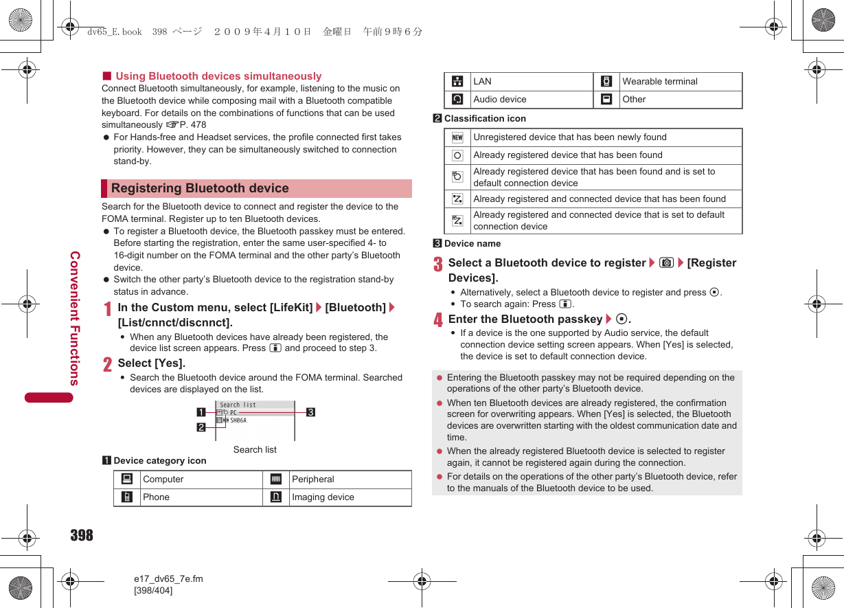 398e17_dv65_7e.fm[398/404]Convenient Functions■Using Bluetooth devices simultaneouslyConnect Bluetooth simultaneously, for example, listening to the music on the Bluetooth device while composing mail with a Bluetooth compatible keyboard. For details on the combinations of functions that can be used simultaneously nP. 478 For Hands-free and Headset services, the profile connected first takes priority. However, they can be simultaneously switched to connection stand-by.Search for the Bluetooth device to connect and register the device to the FOMA terminal. Register up to ten Bluetooth devices. To register a Bluetooth device, the Bluetooth passkey must be entered. Before starting the registration, enter the same user-specified 4- to 16-digit number on the FOMA terminal and the other party’s Bluetooth device. Switch the other party’s Bluetooth device to the registration stand-by status in advance.1In the Custom menu, select [LifeKit]/[Bluetooth]/[List/cnnct/discnnct].:When any Bluetooth devices have already been registered, the device list screen appears. Press i and proceed to step 3.2Select [Yes].:Search the Bluetooth device around the FOMA terminal. Searched devices are displayed on the list.1Device category icon2Classification icon3Device name3Select a Bluetooth device to register/C/[Register Devices].:Alternatively, select a Bluetooth device to register and press t.:To search again: Press i.4Enter the Bluetooth passkey/t.:If a device is the one supported by Audio service, the default connection device setting screen appears. When [Yes] is selected, the device is set to default connection device.Registering Bluetooth device/Computer :Peripheral*Phone +Imaging device312Search list,LAN -Wearable terminal;Audio device _Other(Unregistered device that has been newly found)Already registered device that has been found$Already registered device that has been found and is set to default connection device&amp;Already registered and connected device that has been found%Already registered and connected device that is set to default connection device Entering the Bluetooth passkey may not be required depending on the operations of the other party’s Bluetooth device. When ten Bluetooth devices are already registered, the confirmation screen for overwriting appears. When [Yes] is selected, the Bluetooth devices are overwritten starting with the oldest communication date and time. When the already registered Bluetooth device is selected to register again, it cannot be registered again during the connection. For details on the operations of the other party’s Bluetooth device, refer to the manuals of the Bluetooth device to be used.dv65_E.book  398 ページ  ２００９年４月１０日　金曜日　午前９時６分