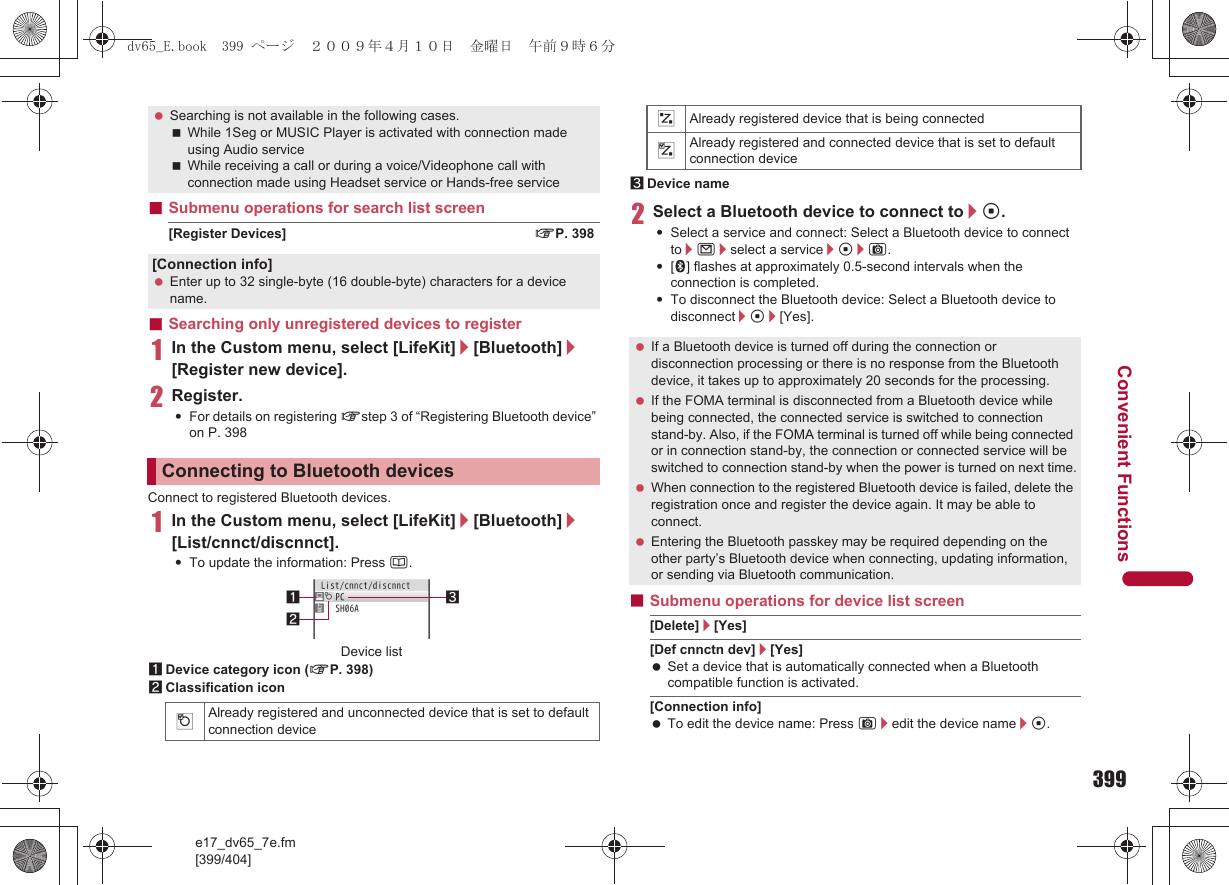 399e17_dv65_7e.fm[399/404]Convenient Functions■Submenu operations for search list screen[Register Devices] nP. 398■Searching only unregistered devices to register1In the Custom menu, select [LifeKit]/[Bluetooth]/[Register new device].2Register.:For details on registering nstep 3 of “Registering Bluetooth device” on P. 398Connect to registered Bluetooth devices.1In the Custom menu, select [LifeKit]/[Bluetooth]/[List/cnnct/discnnct].:To update the information: Press a.1Device category icon (nP. 398)2Classification icon3Device name2Select a Bluetooth device to connect to/t.:Select a service and connect: Select a Bluetooth device to connect to/m/select a service/t/C.:[H] flashes at approximately 0.5-second intervals when the connection is completed.:To disconnect the Bluetooth device: Select a Bluetooth device to disconnect/t/[Yes].■Submenu operations for device list screen[Delete]/[Yes][Def cnnctn dev]/[Yes] Set a device that is automatically connected when a Bluetooth compatible function is activated.[Connection info] To edit the device name: Press C/edit the device name/t. Searching is not available in the following cases.While 1Seg or MUSIC Player is activated with connection made using Audio serviceWhile receiving a call or during a voice/Videophone call with connection made using Headset service or Hands-free service[Connection info] Enter up to 32 single-byte (16 double-byte) characters for a device name.Connecting to Bluetooth devices$Already registered and unconnected device that is set to default connection device312Device list&amp;Already registered device that is being connected%Already registered and connected device that is set to default connection device If a Bluetooth device is turned off during the connection or disconnection processing or there is no response from the Bluetooth device, it takes up to approximately 20 seconds for the processing. If the FOMA terminal is disconnected from a Bluetooth device while being connected, the connected service is switched to connection stand-by. Also, if the FOMA terminal is turned off while being connected or in connection stand-by, the connection or connected service will be switched to connection stand-by when the power is turned on next time. When connection to the registered Bluetooth device is failed, delete the registration once and register the device again. It may be able to connect. Entering the Bluetooth passkey may be required depending on the other party’s Bluetooth device when connecting, updating information, or sending via Bluetooth communication.dv65_E.book  399 ページ  ２００９年４月１０日　金曜日　午前９時６分