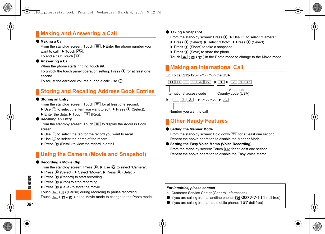 394簡易英語Making and Answering a Call●Making a CallFrom the stand-by screen: Touch I. zEnter the phone number you want to call.  z Touch N.To end a call: Touch F.●Answering a CallWhen the phone starts ringing, touch ##.To unlock the touch panel operation setting: Press c for at least one second.To adjust the earpiece volume during a call: Use j.Storing and Recalling Address Book Entries●Storing an EntryFrom the stand-by screen: Touch &amp; for at least one second.z Use j to select the item you want to edit. z Press c (Select).z Enter the data. z Touch % (Reg).●Recalling an EntryFrom the stand-by screen: Touch &amp; to display the Address Book screen.z Use s to select the tab for the record you want to recall.z Use j to select the name of the record.z Press c (Detail) to view the record in detail.Using the Camera (Movie and Snapshot)●Recording a Movie ClipFrom the stand-by screen: Press c. z Use a to select “Camera”. z Press c (Select). z Select “Movie”. z Press c (Select).z Press c (Record) to start recording.z Press c (Stop) to stop recording.z Press c (Save) to store the movie.Touch &amp; ( ) (Pause) during recording to pause recording.Touch &amp; ( ) in the Movie mode to change to the Photo mode.●Taking a SnapshotFrom the stand-by screen: Press c. z Use a to select “Camera”.z Press c (Select). z Select “Photo”. z Press c (Select).z Press c (Shoot) to take a snapshot.z Press c (Save) to store the photo.Touch &amp; ( ) in the Photo mode to change to the Movie mode.Making an International CallEx: To call 212-123-△△△△ in the USAOther Handy Features●Setting the Manner ModeFrom the stand-by screen: Hold down ( for at least one second.Repeat the above operation to disable the Manner Mode.●Setting the Easy Voice Memo (Voice Recording)From the stand-by screen: Touch C for at least one second.Repeat the above operation to disable the Easy Voice Memo.005345 z 1 z 212Area codeInternational access code Country code (USA)z123z△△△△ zNNumber you want to callFor inquiries, please contactau Customer Service Center (General Information)●If you are calling from a landline phone:  0077-7-111 (toll free)●If you are calling from an au mobile phone: 157 (toll free)c160_j_torisetsu.book  Page 394  Wednesday, March 4, 2009  9:12 PM