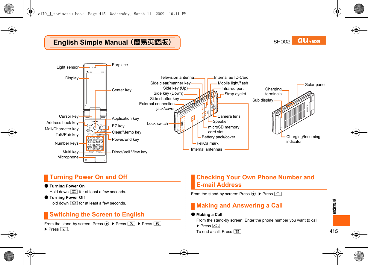 415簡易英語English Simple Manual （簡易英語版）Turning Power On and Off●Turning Power OnHold down F for at least a few seconds.●Turning Power OffHold down F for at least a few seconds.Switching the Screen to EnglishFrom the stand-by screen: Press c. z Press 3. z Press 5.z Press 2.Checking Your Own Phone Number and E-mail AddressFrom the stand-by screen: Press c. z Press 0.Making and Answering a Call●Making a CallFrom the stand-by screen: Enter the phone number you want to call. z Press N.To end a call: Press F.SH002Light sensorDisplayCursor keyAddress book keyMail/Character keyTalk/Pair keyNumber keysMicrophoneCenter keyApplication keyEZ keyClear/Memo keyPower/End keyCamera lensFeliCa markInternal antennasTelevision antennaEarpieceMulti key Direct/Veil View keyMobile light/flashInternal au IC-CardSide key (Up)Side shutter keyExternal connectionjack/coverBattery pack/covermicroSD memory card slotSide key (Down)SpeakerInfrared port ChargingterminalsSide clear/manner keyLock switchStrap eyeletSub displayCharging/Incoming indicatorSolar panelc170_j_torisetsu.book  Page 415  Wednesday, March 11, 2009  10:11 PM