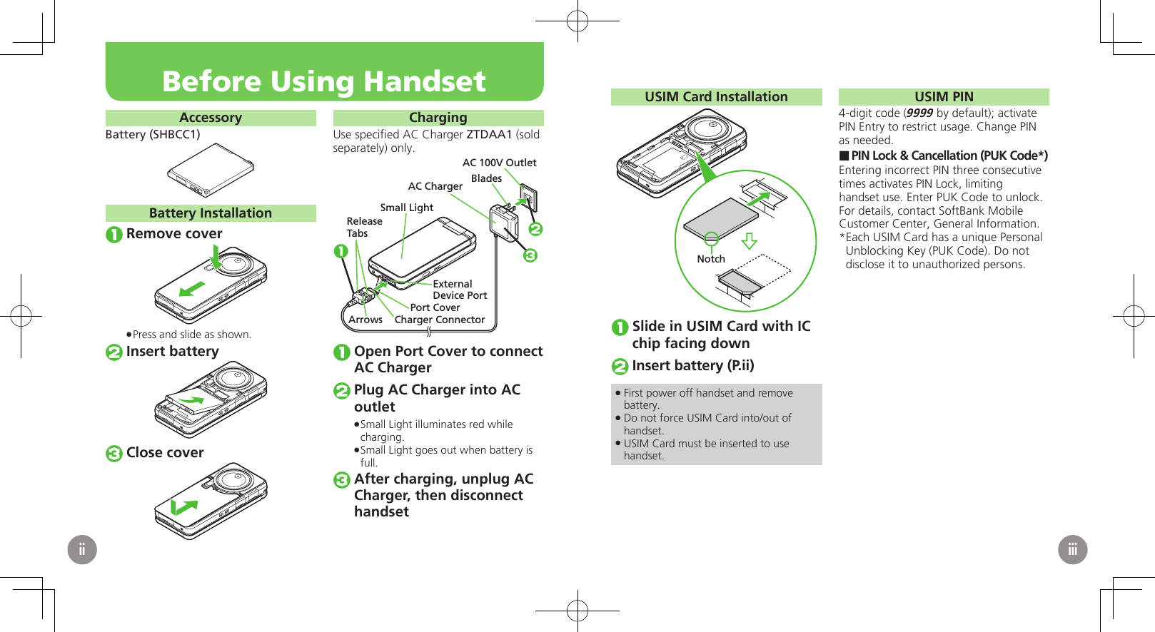 AccessoryBattery (SHBCC1)Battery InstallationRemove coverPress and slide as shown. .Insert batteryClose coverChargingUse speciﬁed AC Charger ZTDAA1 (sold separately) only.Small LightExternalDevice PortPort CoverAC 100V OutletBladesAC ChargerReleaseTabsCharger ConnectorArrows123Open Port Cover to connect AC ChargerPlug AC Charger into AC outletSmall Light illuminates red while  .charging.Small Light goes out when battery is  .full.After charging, unplug AC Charger, then disconnect　 handsetBefore Using HandsetiiUSIM Card InstallationNotchSlide in USIM Card with IC chip facing downInsert battery (P.ii)First power off handset and remove  .battery.Do not force USIM Card into/out of  .handset.USIM Card must be inserted to use  .handset.USIM PIN4-digit code (9999 by default); activate PIN Entry to restrict usage. Change PIN as needed.PIN Lock &amp; Cancellation (PUK Code*) ■Entering incorrect PIN three consecutive times activates PIN Lock, limiting handset use. Enter PUK Code to unlock. For details, contact SoftBank Mobile Customer Center, General Information.Each USIM Card has a unique Personal * Unblocking Key (PUK Code). Do not disclose it to unauthorized persons.iii