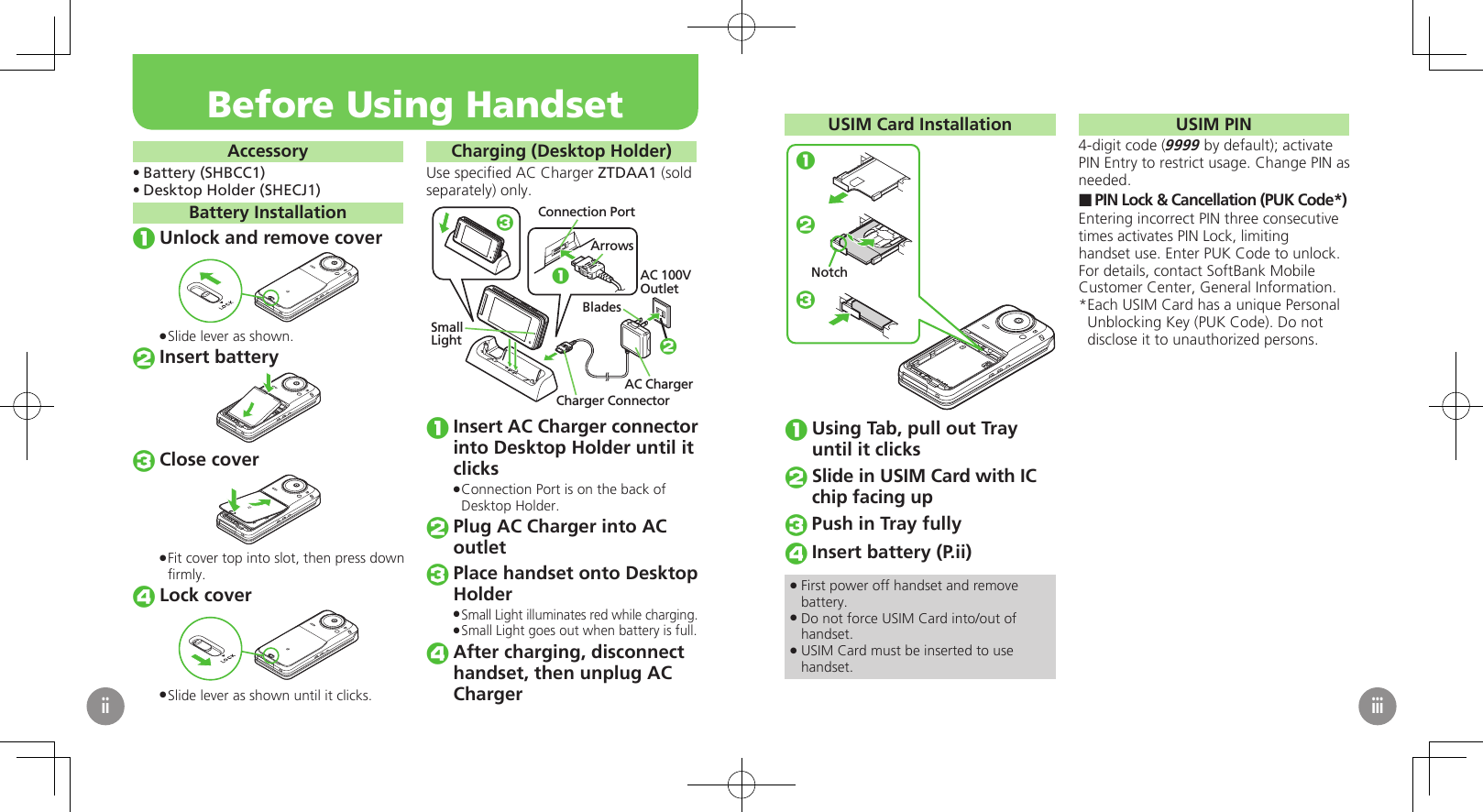AccessoryBattery (SHBCC1)• Desktop Holder (SHECJ1)• Battery InstallationUnlock and remove coverSlide lever as shown. .Insert batteryClose coverFit cover top into slot, then press down  .ﬁrmly.Lock coverSlide lever as shown until it clicks. .Charging (Desktop Holder)Use speciﬁed AC Charger ZTDAA1 (sold separately) only.Connection PortArrowsAC 100VOutletCharger ConnectorAC ChargerBlades13SmallLight 2Insert AC Charger connector into Desktop Holder until it clicksConnection Port is on the back of  .Desktop Holder.Plug AC Charger into AC outletPlace handset onto Desktop HolderSmall Light illuminates red while charging. .Small Light goes out when battery is full. .After charging, disconnect handset, then unplug AC ChargerBefore Using HandsetiiUSIM Card Installation123NotchUsing Tab, pull out Tray until it clicksSlide in USIM Card with IC chip facing upPush in Tray fullyInsert battery (P.ii)First power off handset and remove  .battery.Do not force USIM Card into/out of  .handset.USIM Card must be inserted to use  .handset.USIM PIN4-digit code (9999 by default); activate PIN Entry to restrict usage. Change PIN as needed.PIN Lock &amp; Cancellation (PUK Code*) ■Entering incorrect PIN three consecutive times activates PIN Lock, limiting handset use. Enter PUK Code to unlock. For details, contact SoftBank Mobile Customer Center, General Information.Each USIM Card has a unique Personal * Unblocking Key (PUK Code). Do not disclose it to unauthorized persons.iii