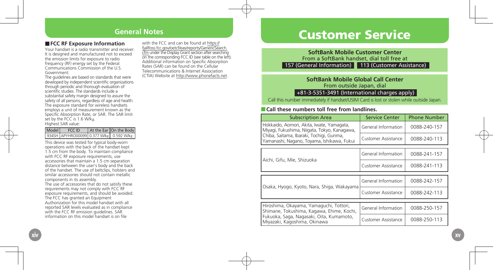 xivFCC RF Exposure Information ■Your handset is a radio transmitter and receiver.It is designed and manufactured not to exceed the emission limits for exposure to radio frequency (RF) energy set by the Federal Communications Commission of the U.S. Government.The guidelines are based on standards that were developed by independent scientiﬁc organizations through periodic and thorough evaluation of scientiﬁc studies. The standards include a substantial safety margin designed to assure the safety of all persons, regardless of age and health.The exposure standard for wireless handsets employs a unit of measurement known as the Speciﬁc Absorption Rate, or SAR. The SAR limit set by the FCC is 1.6 W/kg.Highest SAR value:Model FCC ID At the Ear On the Body934SH APYHRO00099 0.377 W/kg0.592 W/kgThis device was tested for typical body-worn operations with the back of the handset kept 1.5 cm from the body. To maintain compliance with FCC RF exposure requirements, use accessories that maintain a 1.5 cm separation distance between the user&apos;s body and the back of the handset. The use of beltclips, holsters and similar accessories should not contain metallic components in its assembly.The use of accessories that do not satisfy these requirements may not comply with FCC RF exposure requirements, and should be avoided.The FCC has granted an Equipment Authorization for this model handset with all reported SAR levels evaluated as in compliance with the FCC RF emission guidelines. SAR information on this model handset is on ﬁle with the FCC and can be found at https://fjallfoss.fcc.gov/oetcf/eas/reports/GenericSearch.cfm under the Display Grant section after searching on the corresponding FCC ID (see table on the left).Additional information on Speciﬁc Absorption Rates (SAR) can be found on the Cellular Telecommunications &amp; Internet Association (CTIA) Website at http://www.phonefacts.net.xvGeneral NotesSoftBank Mobile Customer CenterFrom a SoftBank handset, dial toll free at 157 (General Information)    113 (Customer Assistance)SoftBank Mobile Global Call CenterFrom outside Japan, dial +81-3-5351-3491 (International charges apply)Call this number immediately if handset/USIM Card is lost or stolen while outside Japan.Call these numbers toll free from landlines. ■Subscription Area Service Center Phone NumberHokkaido, Aomori, Akita, Iwate, Yamagata, Miyagi, Fukushima, Niigata, Tokyo, Kanagawa, Chiba, Saitama, Ibaraki, Tochigi, Gunma, Yamanashi, Nagano, Toyama, Ishikawa, FukuiGeneral Information 0088-240-157Customer Assistance 0088-240-113Aichi, Gifu, Mie, ShizuokaGeneral Information 0088-241-157Customer Assistance 0088-241-113Osaka, Hyogo, Kyoto, Nara, Shiga, WakayamaGeneral Information 0088-242-157Customer Assistance 0088-242-113Hiroshima, Okayama, Yamaguchi, Tottori, Shimane, Tokushima, Kagawa, Ehime, Kochi, Fukuoka, Saga, Nagasaki, Oita, Kumamoto, Miyazaki, Kagoshima, OkinawaGeneral Information 0088-250-157Customer Assistance 0088-250-113Customer Service
