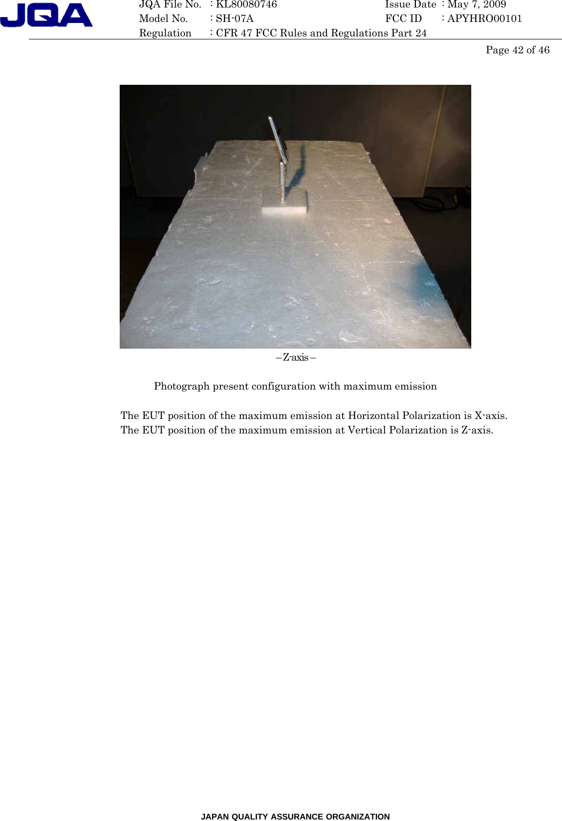 JAPAN QUALITY ASSURANCE ORGANIZATION  JQA File No.   : KL80080746  Issue Date  : May 7, 2009   Model No.    : SH-07A    FCC ID  : APYHRO00101   Regulation  : CFR 47 FCC Rules and Regulations Part 24  Page 42 of 46      – Z-axis –  Photograph present configuration with maximum emission  The EUT position of the maximum emission at Horizontal Polarization is X-axis.   The EUT position of the maximum emission at Vertical Polarization is Z-axis.    