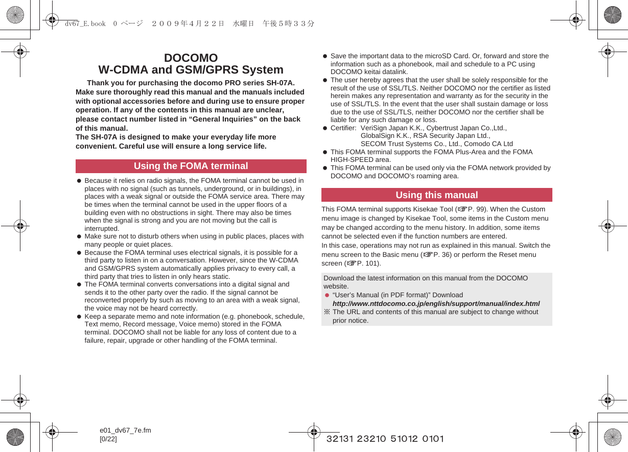e01_dv67_7e.fm[0/22] ~~~~~ ~~~~~ ~~~~~ ~~~~DOCOMO W-CDMA and GSM/GPRS SystemThank you for purchasing the docomo PRO series SH-07A.Make sure thoroughly read this manual and the manuals included with optional accessories before and during use to ensure proper operation. If any of the contents in this manual are unclear, please contact number listed in “General Inquiries” on the back of this manual.The SH-07A is designed to make your everyday life more convenient. Careful use will ensure a long service life. Because it relies on radio signals, the FOMA terminal cannot be used in places with no signal (such as tunnels, underground, or in buildings), in places with a weak signal or outside the FOMA service area. There may be times when the terminal cannot be used in the upper floors of a building even with no obstructions in sight. There may also be times when the signal is strong and you are not moving but the call is interrupted. Make sure not to disturb others when using in public places, places with many people or quiet places. Because the FOMA terminal uses electrical signals, it is possible for a third party to listen in on a conversation. However, since the W-CDMA and GSM/GPRS system automatically applies privacy to every call, a third party that tries to listen in only hears static. The FOMA terminal converts conversations into a digital signal and sends it to the other party over the radio. If the signal cannot be reconverted properly by such as moving to an area with a weak signal, the voice may not be heard correctly. Keep a separate memo and note information (e.g. phonebook, schedule, Text memo, Record message, Voice memo) stored in the FOMA terminal. DOCOMO shall not be liable for any loss of content due to a failure, repair, upgrade or other handling of the FOMA terminal. Save the important data to the microSD Card. Or, forward and store the information such as a phonebook, mail and schedule to a PC using DOCOMO keitai datalink. The user hereby agrees that the user shall be solely responsible for the result of the use of SSL/TLS. Neither DOCOMO nor the certifier as listed herein makes any representation and warranty as for the security in the use of SSL/TLS. In the event that the user shall sustain damage or loss due to the use of SSL/TLS, neither DOCOMO nor the certifier shall be liable for any such damage or loss. Certifier: VeriSign Japan K.K., Cybertrust Japan Co.,Ltd., GlobalSign K.K., RSA Security Japan Ltd., SECOM Trust Systems Co., Ltd., Comodo CA Ltd This FOMA terminal supports the FOMA Plus-Area and the FOMA HIGH-SPEED area. This FOMA terminal can be used only via the FOMA network provided by DOCOMO and DOCOMO’s roaming area.This FOMA terminal supports Kisekae Tool (nP. 99). When the Custom menu image is changed by Kisekae Tool, some items in the Custom menu may be changed according to the menu history. In addition, some items cannot be selected even if the function numbers are entered.In this case, operations may not run as explained in this manual. Switch the menu screen to the Basic menu (nP. 36) or perform the Reset menu screen (nP. 101).Using the FOMA terminalUsing this manualDownload the latest information on this manual from the DOCOMO website. “User’s Manual (in PDF format)” Downloadhttp://www.nttdocomo.co.jp/english/support/manual/index.html※The URL and contents of this manual are subject to change without prior notice.dv67_E.book  0 ページ  ２００９年４月２２日　水曜日　午後５時３３分