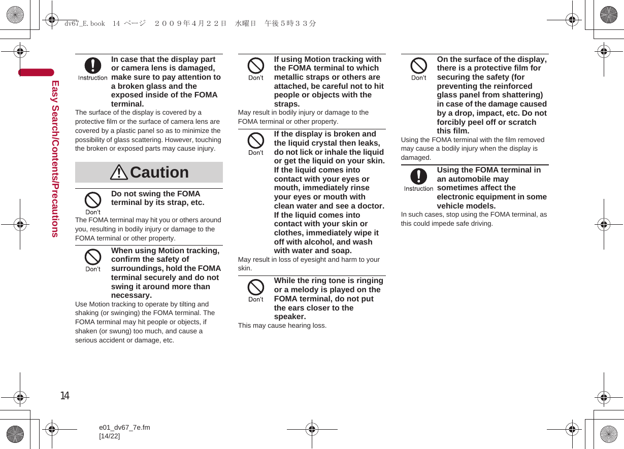 14e01_dv67_7e.fm[14/22]Easy Search/Contents/PrecautionsIn case that the display part or camera lens is damaged, make sure to pay attention to a broken glass and the exposed inside of the FOMA terminal.The surface of the display is covered by a protective film or the surface of camera lens are covered by a plastic panel so as to minimize the possibility of glass scattering. However, touching the broken or exposed parts may cause injury.Do not swing the FOMA terminal by its strap, etc.The FOMA terminal may hit you or others around you, resulting in bodily injury or damage to the FOMA terminal or other property.When using Motion tracking, confirm the safety of surroundings, hold the FOMA terminal securely and do not swing it around more than necessary.Use Motion tracking to operate by tilting and shaking (or swinging) the FOMA terminal. The FOMA terminal may hit people or objects, if shaken (or swung) too much, and cause a serious accident or damage, etc.If using Motion tracking with the FOMA terminal to which metallic straps or others are attached, be careful not to hit people or objects with the straps.May result in bodily injury or damage to the FOMA terminal or other property.If the display is broken and the liquid crystal then leaks, do not lick or inhale the liquid or get the liquid on your skin.If the liquid comes into contact with your eyes or mouth, immediately rinse your eyes or mouth with clean water and see a doctor.If the liquid comes into contact with your skin or clothes, immediately wipe it off with alcohol, and wash with water and soap.May result in loss of eyesight and harm to your skin.While the ring tone is ringing or a melody is played on the FOMA terminal, do not put the ears closer to the speaker.This may cause hearing loss.On the surface of the display, there is a protective film for securing the safety (for preventing the reinforced glass panel from shattering) in case of the damage caused by a drop, impact, etc. Do not forcibly peel off or scratch this film.Using the FOMA terminal with the film removed may cause a bodily injury when the display is damaged.Using the FOMA terminal in an automobile may sometimes affect the electronic equipment in some vehicle models.In such cases, stop using the FOMA terminal, as this could impede safe driving.Cautiondv67_E.book  14 ページ  ２００９年４月２２日　水曜日　午後５時３３分