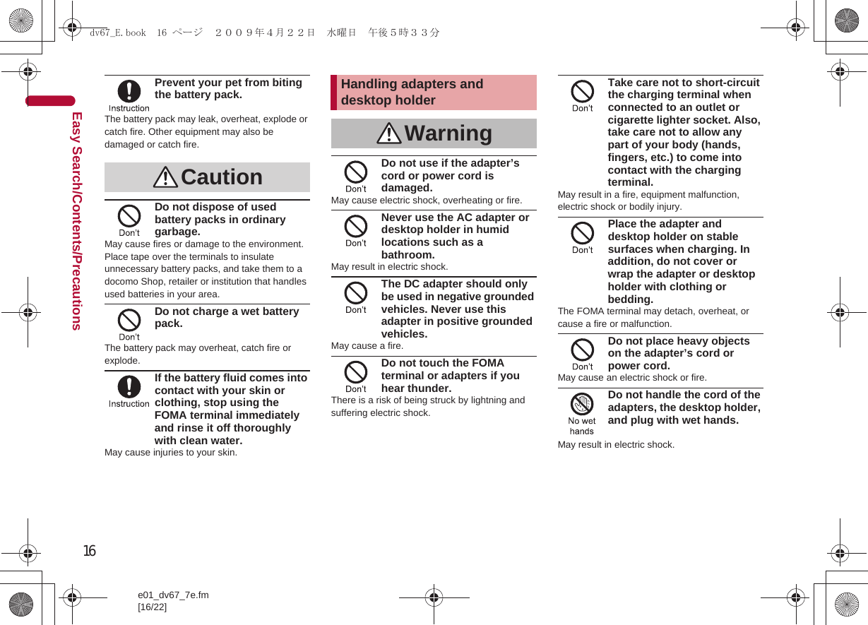 16e01_dv67_7e.fm[16/22]Easy Search/Contents/PrecautionsPrevent your pet from biting the battery pack.The battery pack may leak, overheat, explode or catch fire. Other equipment may also be damaged or catch fire.Do not dispose of used battery packs in ordinary garbage.May cause fires or damage to the environment. Place tape over the terminals to insulate unnecessary battery packs, and take them to a docomo Shop, retailer or institution that handles used batteries in your area.Do not charge a wet battery pack.The battery pack may overheat, catch fire or explode.If the battery fluid comes into contact with your skin or clothing, stop using the FOMA terminal immediately and rinse it off thoroughly with clean water.May cause injuries to your skin.Do not use if the adapter’s cord or power cord is damaged.May cause electric shock, overheating or fire.Never use the AC adapter or desktop holder in humid locations such as a bathroom.May result in electric shock.The DC adapter should only be used in negative grounded vehicles. Never use this adapter in positive grounded vehicles.May cause a fire.Do not touch the FOMA terminal or adapters if you hear thunder.There is a risk of being struck by lightning and suffering electric shock.Take care not to short-circuit the charging terminal when connected to an outlet or cigarette lighter socket. Also, take care not to allow any part of your body (hands, fingers, etc.) to come into contact with the charging terminal.May result in a fire, equipment malfunction, electric shock or bodily injury.Place the adapter and desktop holder on stable surfaces when charging. In addition, do not cover or wrap the adapter or desktop holder with clothing or bedding.The FOMA terminal may detach, overheat, or cause a fire or malfunction.Do not place heavy objects on the adapter’s cord or power cord.May cause an electric shock or fire.Do not handle the cord of the adapters, the desktop holder, and plug with wet hands.May result in electric shock.CautionHandling adapters and desktop holderWarningdv67_E.book  16 ページ  ２００９年４月２２日　水曜日　午後５時３３分