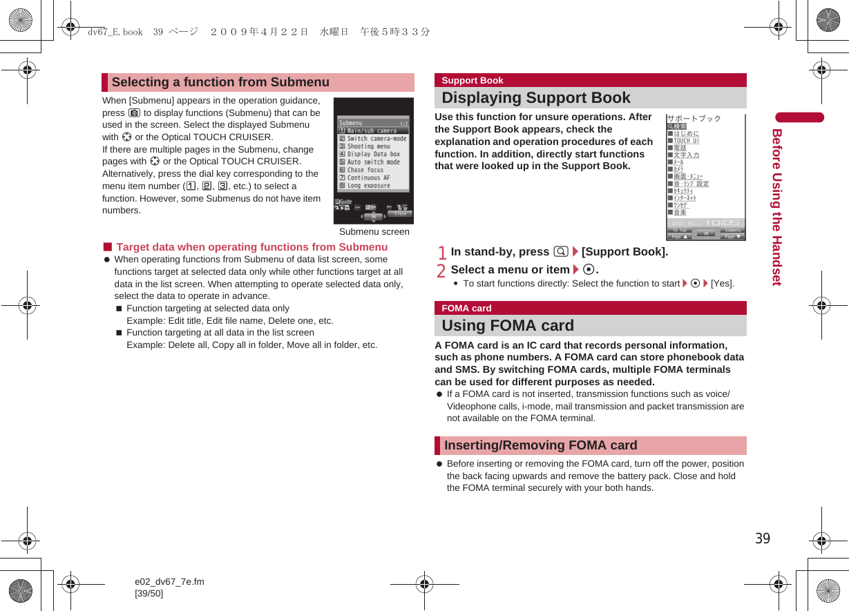 39e02_dv67_7e.fm[39/50]Before Using the HandsetWhen [Submenu] appears in the operation guidance, press C to display functions (Submenu) that can be used in the screen. Select the displayed Submenu with w or the Optical TOUCH CRUISER. If there are multiple pages in the Submenu, change pages with w or the Optical TOUCH CRUISER.Alternatively, press the dial key corresponding to the menu item number (U, V, W, etc.) to select a function. However, some Submenus do not have item numbers.■Target data when operating functions from Submenu When operating functions from Submenu of data list screen, some functions target at selected data only while other functions target at all data in the list screen. When attempting to operate selected data only, select the data to operate in advance.Function targeting at selected data onlyExample: Edit title, Edit file name, Delete one, etc.Function targeting at all data in the list screenExample: Delete all, Copy all in folder, Move all in folder, etc.Use this function for unsure operations. After the Support Book appears, check the explanation and operation procedures of each function. In addition, directly start functions that were looked up in the Support Book.1In stand-by, press $/[Support Book].2Select a menu or item/t.:To start functions directly: Select the function to start/t/[Yes].A FOMA card is an IC card that records personal information, such as phone numbers. A FOMA card can store phonebook data and SMS. By switching FOMA cards, multiple FOMA terminals can be used for different purposes as needed. If a FOMA card is not inserted, transmission functions such as voice/Videophone calls, i-mode, mail transmission and packet transmission are not available on the FOMA terminal. Before inserting or removing the FOMA card, turn off the power, position the back facing upwards and remove the battery pack. Close and hold the FOMA terminal securely with your both hands.Selecting a function from SubmenuSubmenu screenSupport BookDisplaying Support BookFOMA cardUsing FOMA cardInserting/Removing FOMA carddv67_E.book  39 ページ  ２００９年４月２２日　水曜日　午後５時３３分