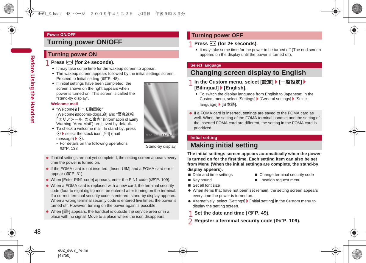 48e02_dv67_7e.fm[48/50]Before Using the Handset1Press H (for 2+ seconds).:It may take some time for the wakeup screen to appear.:The wakeup screen appears followed by the initial settings screen. Proceed to Initial setting (nP. 48).:If initial settings have been completed, the screen shown on the right appears when power is turned on. This screen is called the “stand-by display”.Welcome mail:“Welcome-ドコモ動画#” (Welcome-docomo-doga#) and “緊急速報「エリアメール」のご案内” (Information of Early Warning “Area Mail”) are saved by default.:To check a welcome mail: In stand-by, press t/select the stock icon [C] (mail message)/t.• For details on the following operations nP. 1381Press H (for 2+ seconds).:It may take some time for the power to be turned off (The end screen appears on the display until the power is turned off).1In the Custom menu, select [設定]/[一般設定]/[Bilingual]/[English].:To switch the display language from English to Japanese: In the Custom menu, select [Settings]/[General settings]/[Select language]/[日本語].The initial settings screen appears automatically when the power is turned on for the first time. Each setting item can also be set from Menu (When the initial settings are complete, the stand-by display appears).Date and time settings Change terminal security codeKey sound Location request menuSet all font size When items that have not been set remain, the setting screen appears every time the power is turned on. Alternatively, select [Settings]/[Initial setting] in the Custom menu to display the setting screen.1Set the date and time (nP. 49).2Register a terminal security code (nP. 109).Power ON/OFFTurning power ON/OFFTurning power ON If initial settings are not yet completed, the setting screen appears every time the power is turned on. If the FOMA card is not inserted, [Insert UIM] and a FOMA card error appear (nP. 31). When [Enter PIN1 code] appears, enter the PIN1 code (nP. 109). When a FOMA card is replaced with a new card, the terminal security code (four to eight digits) must be entered after turning on the terminal. If a correct terminal security code is entered, stand-by display appears. When a wrong terminal security code is entered five times, the power is turned off. However, turning on the power again is possible. When [A] appears, the handset is outside the service area or in a place with no signal. Move to a place where the icon disappears.Stand-by displayTurning power OFFSelect languageChanging screen display to English If a FOMA card is inserted, settings are saved to the FOMA card as well. When the setting of the FOMA terminal handset and the setting of the inserted FOMA card are different, the setting in the FOMA card is prioritized.Initial settingMaking initial settingdv67_E.book  48 ページ  ２００９年４月２２日　水曜日　午後５時３３分