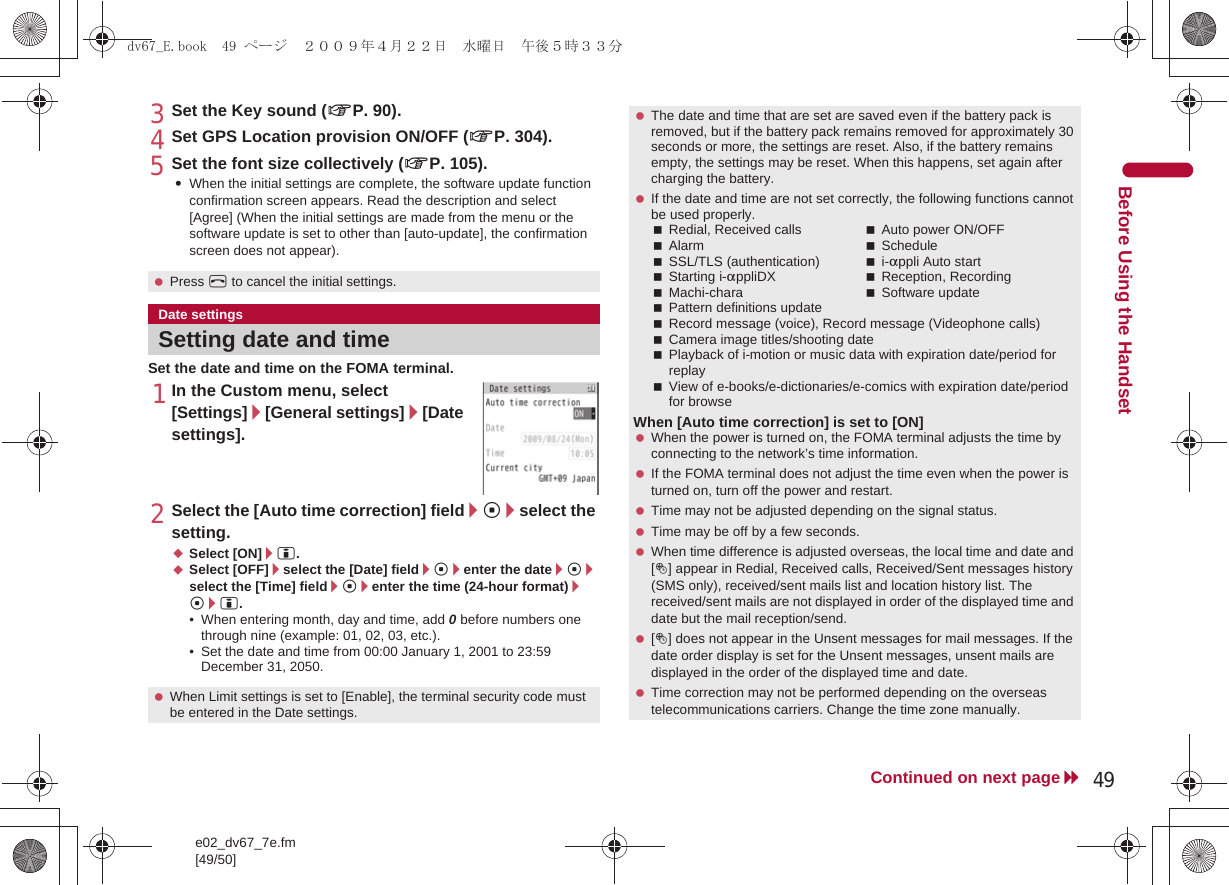 e02_dv67_7e.fm[49/50]49Continued on next pageBefore Using the Handset3Set the Key sound (nP. 90).4Set GPS Location provision ON/OFF (nP. 304).5Set the font size collectively (nP. 105).:When the initial settings are complete, the software update function confirmation screen appears. Read the description and select [Agree] (When the initial settings are made from the menu or the software update is set to other than [auto-update], the confirmation screen does not appear).Set the date and time on the FOMA terminal.1In the Custom menu, select [Settings]/[General settings]/[Date settings].2Select the [Auto time correction] field/t/select the setting.;Select [ON]/i.;Select [OFF]/select the [Date] field/t/enter the date/t/select the [Time] field/t/enter the time (24-hour format)/t/i.• When entering month, day and time, add 0 before numbers one through nine (example: 01, 02, 03, etc.).• Set the date and time from 00:00 January 1, 2001 to 23:59 December 31, 2050. Press H to cancel the initial settings.Date settingsSetting date and time When Limit settings is set to [Enable], the terminal security code must be entered in the Date settings. The date and time that are set are saved even if the battery pack is removed, but if the battery pack remains removed for approximately 30 seconds or more, the settings are reset. Also, if the battery remains empty, the settings may be reset. When this happens, set again after charging the battery. If the date and time are not set correctly, the following functions cannot be used properly.Redial, Received calls Auto power ON/OFFAlarm ScheduleSSL/TLS (authentication) i-appli Auto startStarting i-appliDX Reception, RecordingMachi-chara Software updatePattern definitions updateRecord message (voice), Record message (Videophone calls)Camera image titles/shooting datePlayback of i-motion or music data with expiration date/period for replayView of e-books/e-dictionaries/e-comics with expiration date/period for browseWhen [Auto time correction] is set to [ON] When the power is turned on, the FOMA terminal adjusts the time by connecting to the network’s time information. If the FOMA terminal does not adjust the time even when the power is turned on, turn off the power and restart. Time may not be adjusted depending on the signal status. Time may be off by a few seconds. When time difference is adjusted overseas, the local time and date and [!] appear in Redial, Received calls, Received/Sent messages history (SMS only), received/sent mails list and location history list. The received/sent mails are not displayed in order of the displayed time and date but the mail reception/send. [!] does not appear in the Unsent messages for mail messages. If the date order display is set for the Unsent messages, unsent mails are displayed in the order of the displayed time and date. Time correction may not be performed depending on the overseas telecommunications carriers. Change the time zone manually.dv67_E.book  49 ページ  ２００９年４月２２日　水曜日　午後５時３３分