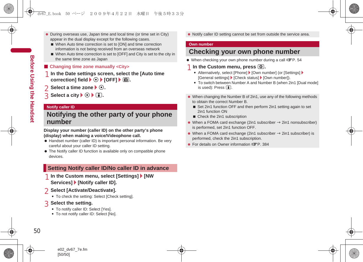 50e02_dv67_7e.fm[50/50]Before Using the Handset■Changing time zone manually &lt;City&gt;1In the Date settings screen, select the [Auto time correction] field/t/[OFF]/C.2Select a time zone/t.3Select a city/t/i.Display your number (caller ID) on the other party’s phone (display) when making a voice/Videophone call. Handset number (caller ID) is important personal information. Be very careful about your caller ID setting. The Notify caller ID function is available only on compatible phone devices.1In the Custom menu, select [Settings]/[NW Services]/[Notify caller ID].2Select [Activate/Deactivate].:To check the setting: Select [Check setting].3Select the setting.:To notify caller ID: Select [Yes].:To not notify caller ID: Select [No]. When checking your own phone number during a call nP. 541In the Custom menu, press 0.:Alternatively, select [Phone]/[Own number] (or [Settings]/[General settings]/[Check status]/[Own number]).:To switch between Number A and Number B (when 2in1 [Dual mode] is used): Press i. During overseas use, Japan time and local time (or time set in City) appear in the dual display except for the following cases.When Auto time correction is set to [ON] and time correction information is not being received from an overseas networkWhen Auto time correction is set to [OFF] and City is set to the city in the same time zone as JapanNotify caller IDNotifying the other party of your phone numberSetting Notify caller ID/No caller ID in advance Notify caller ID setting cannot be set from outside the service area.Own numberChecking your own phone number When changing the Number B of 2in1, use any of the following methods to obtain the correct Number B.Set 2in1 function OFF and then perform 2in1 setting again to set 2in1 function ONCheck the 2in1 subscription When a FOMA card exchange (2in1 subscriber b 2in1 nonsubscriber) is performed, set 2in1 function OFF. When a FOMA card exchange (2in1 subscriber b 2in1 subscriber) is performed, check the 2in1 subscription. For details on Owner information nP. 384dv67_E.book  50 ページ  ２００９年４月２２日　水曜日　午後５時３３分