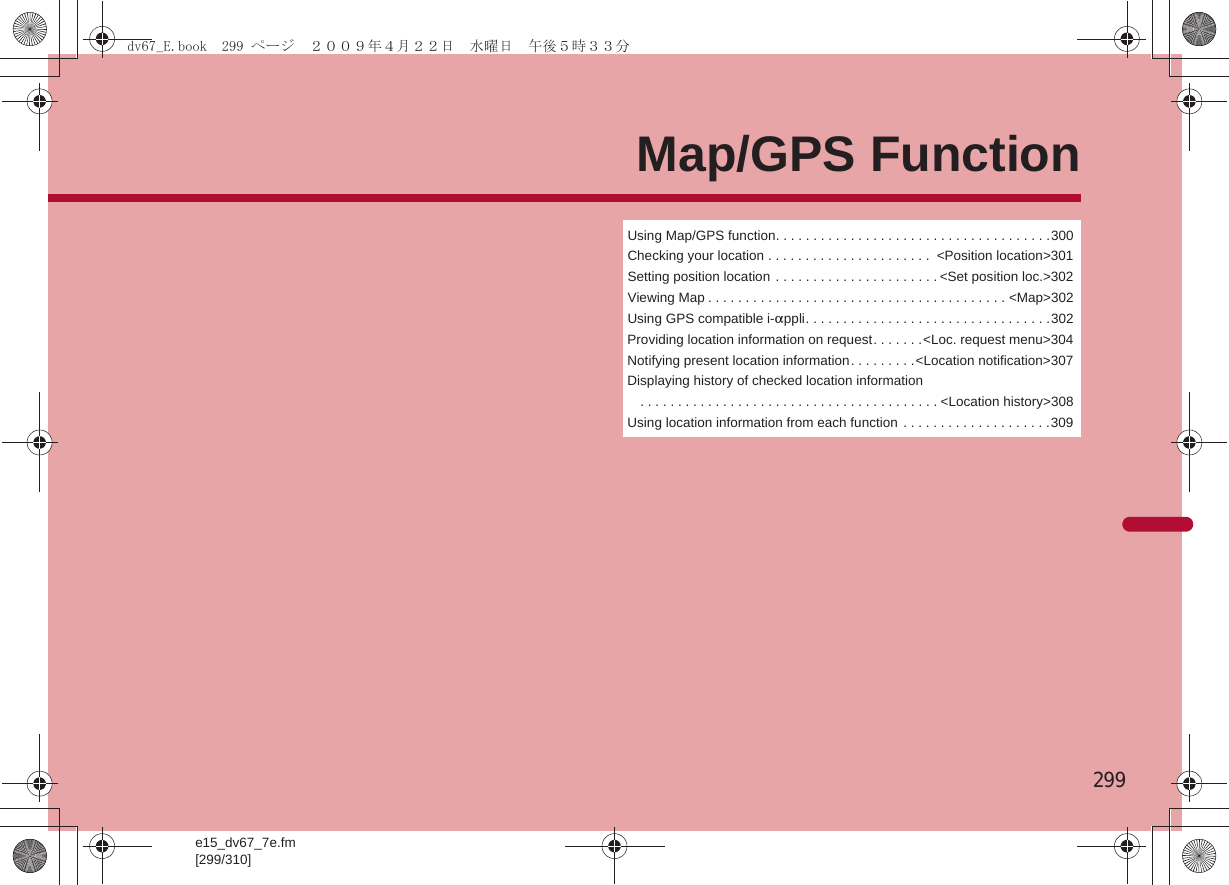 e15_dv67_7e.fm[299/310]299Map/GPS FunctionUsing Map/GPS function. . . . . . . . . . . . . . . . . . . . . . . . . . . . . . . . . . . . .300Checking your location . . . . . . . . . . . . . . . . . . . . . .  &lt;Position location&gt;301Setting position location . . . . . . . . . . . . . . . . . . . . . . &lt;Set position loc.&gt;302Viewing Map . . . . . . . . . . . . . . . . . . . . . . . . . . . . . . . . . . . . . . . . &lt;Map&gt;302Using GPS compatible i-appli. . . . . . . . . . . . . . . . . . . . . . . . . . . . . . . . .302Providing location information on request. . . . . . .&lt;Loc. request menu&gt;304Notifying present location information. . . . . . . . .&lt;Location notification&gt;307Displaying history of checked location information. . . . . . . . . . . . . . . . . . . . . . . . . . . . . . . . . . . . . . . . &lt;Location history&gt;308Using location information from each function  . . . . . . . . . . . . . . . . . . . .309dv67_E.book  299 ページ  ２００９年４月２２日　水曜日　午後５時３３分