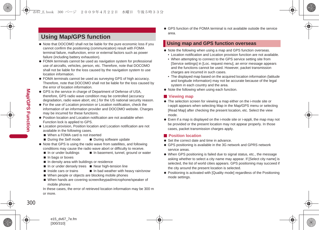 300e15_dv67_7e.fm[300/310]Map/GPS Function Note that DOCOMO shall not be liable for the pure economic loss if you cannot confirm the positioning (communication) result with FOMA terminal failure, malfunction, error or external factors such as power failure (including battery exhaustion). FOMA terminals cannot be used as navigation system for professional use of aircrafts, vehicles, person, etc. Therefore, note that DOCOMO shall not be liable for the loss caused by the navigation system to use location information. FOMA terminals cannot be used as surveying GPS of high accuracy. Therefore, note that DOCOMO shall not be liable for the loss caused by the error of location information. GPS is the service in charge of Department of Defense of USA, therefore, GPS radio wave condition may be controlled (accuracy degradation, radio wave abort, etc.) for the US national security reason. For the use of Location provision or Location notification, check the information of an information provider and DOCOMO website. Charges may be incurred for these functions. Position location and Location notification are not available when Function lock is applied to GPS. Location provision, Position location and Location notification are not available in the following cases.When a FOMA card is not insertedDuring the Self mode During software update Note that GPS is using the radio wave from satellites, and following conditions may cause the radio wave abort or difficulty to receive.In or under buildings In basement, tunnel, ground or waterIn bags or boxesIn density area with buildings or residenceIn or under densely trees Near high-tension lineInside cars or trains In bad weather with heavy rain/snowWhen people or objects are blocking mobile phonesWhen hands are covering screen/keypad/microphone/speaker of mobile phonesIn these cases, the error of retrieved location information may be 300 m or more. GPS function of the FOMA terminal is not available outside the service area. Note the following when using a map and GPS function overseas.• Location notification and Location provision function are not available.• When attempting to connect to the GPS service setting site from [Service settings] in [Loc. request menu], an error message appears and the functions cannot be used. However, packet transmission charges are incurred in such cases.• The displayed map based on the acquired location information (latitude and longitude information) may not be accurate because of the legal system in each country and the area. Note the following when using each function.■Viewing map The selection screen for viewing a map either on the i-mode site or i-appli appears when selecting Map in the Map/GPS menu or selecting [Read Map] after checking the present location, etc. Select the view mode. Even if a map is displayed on the i-mode site or i-appli, the map may not be provided or the present location may not appear properly. In those cases, packet transmission charges apply.■Position location Set the correct date and time in advance. GPS positioning is available in the 3G network and GPRS network service areas. When GPS positioning is failed due to signal status, etc., the message asking whether to select a city name may appear. If [Select city name] is selected, the list of world cities appears. GPS positioning may succeed if the city around the present location is selected. Positioning is activated with [Quality mode] regardless of the Positioning mode settings.Using Map/GPS function Using map and GPS function overseasdv67_E.book  300 ページ  ２００９年４月２２日　水曜日　午後５時３３分