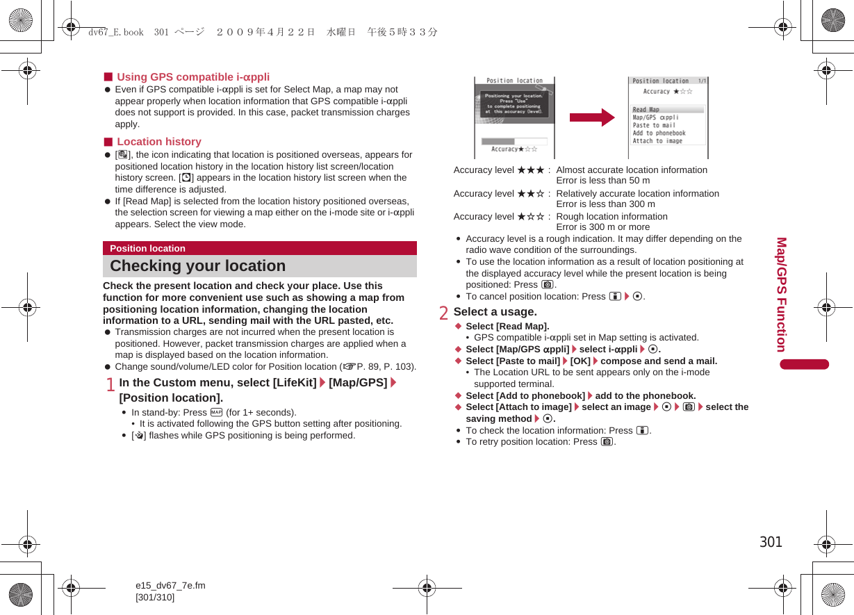 301e15_dv67_7e.fm[301/310]Map/GPS Function■Using GPS compatible i-appli Even if GPS compatible i-appli is set for Select Map, a map may not appear properly when location information that GPS compatible i-appli does not support is provided. In this case, packet transmission charges apply.■Location history [_], the icon indicating that location is positioned overseas, appears for positioned location history in the location history list screen/location history screen. [.] appears in the location history list screen when the time difference is adjusted. If [Read Map] is selected from the location history positioned overseas, the selection screen for viewing a map either on the i-mode site or i-appli appears. Select the view mode.Check the present location and check your place. Use this function for more convenient use such as showing a map from positioning location information, changing the location information to a URL, sending mail with the URL pasted, etc. Transmission charges are not incurred when the present location is positioned. However, packet transmission charges are applied when a map is displayed based on the location information. Change sound/volume/LED color for Position location (nP. 89, P. 103).1In the Custom menu, select [LifeKit]/[Map/GPS]/[Position location].:In stand-by: Press y (for 1+ seconds).• It is activated following the GPS button setting after positioning.:[B] flashes while GPS positioning is being performed.Accuracy level ★★★ : Almost accurate location information Error is less than 50 mAccuracy level ★★☆ : Relatively accurate location information Error is less than 300 mAccuracy level ★☆☆ : Rough location information Error is 300 m or more:Accuracy level is a rough indication. It may differ depending on the radio wave condition of the surroundings.:To use the location information as a result of location positioning at the displayed accuracy level while the present location is being positioned: Press C.:To cancel position location: Press i/t.2Select a usage.;Select [Read Map].• GPS compatible i-appli set in Map setting is activated.;Select [Map/GPS appli]/select i-appli/t.;Select [Paste to mail]/[OK]/compose and send a mail.• The Location URL to be sent appears only on the i-mode supported terminal.;Select [Add to phonebook]/add to the phonebook.;Select [Attach to image]/select an image/t/C/select the saving method/t.:To check the location information: Press i.:To retry position location: Press C.Position locationChecking your locationdv67_E.book  301 ページ  ２００９年４月２２日　水曜日　午後５時３３分