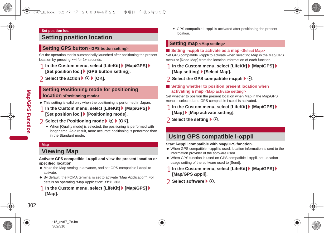 302e15_dv67_7e.fm[302/310]Map/GPS FunctionSet the operation that is automatically launched after positioning the present location by pressing y for 1+ seconds.1In the Custom menu, select [LifeKit]/[Map/GPS]/[Set position loc.]/[GPS button setting].2Select the action/t/[OK]. This setting is valid only when the positioning is performed in Japan.1In the Custom menu, select [LifeKit]/[Map/GPS]/[Set position loc.]/[Positioning mode].2Select the Positioning mode/t/[OK].:When [Quality mode] is selected, the positioning is performed with longer time. As a result, more accurate positioning is performed than in the Standard mode.Activate GPS compatible i-appli and view the present location or specified location. Make the Map setting in advance, and set GPS compatible i-appli to activate. By default, the FOMA terminal is set to activate “Map Application”. For details on operating “Map Application” nP. 3031In the Custom menu, select [LifeKit]/[Map/GPS]/[Map].:GPS compatible i-appli is activated after positioning the present location.■Setting i-appli to activate as a map &lt;Select Map&gt;Set GPS compatible i-appli to activate when selecting Map in the Map/GPS menu or [Read Map] from the location information of each function.1In the Custom menu, select [LifeKit]/[Map/GPS]/[Map setting]/[Select Map].2Select the GPS compatible i-appli/t.■Setting whether to position present location when activating a map &lt;Map activate setting&gt;Set whether to position the present location when Map in the Map/GPS menu is selected and GPS compatible i-appli is activated.1In the Custom menu, select [LifeKit]/[Map/GPS]/[Map]/[Map activate setting].2Select the setting/t.Start i-appli compatible with Map/GPS function. When GPS compatible i-appli is used, location information is sent to the information provider of the software used. When GPS function is used on GPS compatible i-appli, set Location usage setting of the software used to [Send].1In the Custom menu, select [LifeKit]/[Map/GPS]/[Map/GPS appli].2Select software/t.Set position loc.Setting position locationSetting GPS button &lt;GPS button setting&gt;Setting Positioning mode for positioning location &lt;Positioning mode&gt;MapViewing MapSetting map &lt;Map setting&gt;Using GPS compatible i-applidv67_E.book  302 ページ  ２００９年４月２２日　水曜日　午後５時３３分