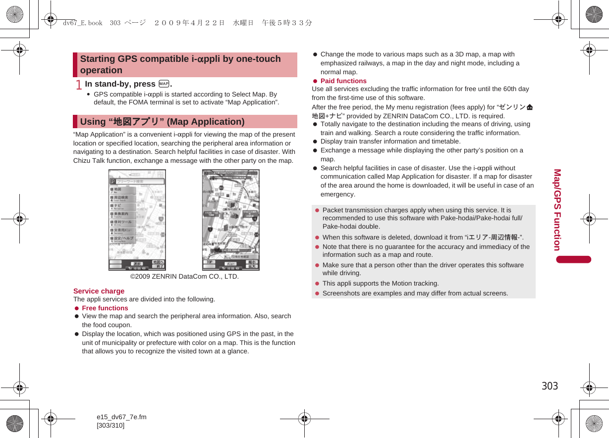 303e15_dv67_7e.fm[303/310]Map/GPS Function1In stand-by, press y.:GPS compatible i-appli is started according to Select Map. By default, the FOMA terminal is set to activate “Map Application”.“Map Application” is a convenient i-appli for viewing the map of the present location or specified location, searching the peripheral area information or navigating to a destination. Search helpful facilities in case of disaster. With Chizu Talk function, exchange a message with the other party on the map.Service chargeThe appli services are divided into the following. Free functions View the map and search the peripheral area information. Also, search the food coupon. Display the location, which was positioned using GPS in the past, in the unit of municipality or prefecture with color on a map. This is the function that allows you to recognize the visited town at a glance. Change the mode to various maps such as a 3D map, a map with emphasized railways, a map in the day and night mode, including a normal map. Paid functionsUse all services excluding the traffic information for free until the 60th day from the first-time use of this software.After the free period, the My menu registration (fees apply) for “ゼンリンL地図+ナビ” provided by ZENRIN DataCom CO., LTD. is required. Totally navigate to the destination including the means of driving, using train and walking. Search a route considering the traffic information. Display train transfer information and timetable. Exchange a message while displaying the other party’s position on a map. Search helpful facilities in case of disaster. Use the i-appli without communication called Map Application for disaster. If a map for disaster of the area around the home is downloaded, it will be useful in case of an emergency.Starting GPS compatible i-appli by one-touch operationUsing “地図アプリ” (Map Application)©2009 ZENRIN DataCom CO., LTD. Packet transmission charges apply when using this service. It is recommended to use this software with Pake-hodai/Pake-hodai full/Pake-hodai double. When this software is deleted, download it from “iエリア-周辺情報-”. Note that there is no guarantee for the accuracy and immediacy of the information such as a map and route. Make sure that a person other than the driver operates this software while driving. This appli supports the Motion tracking. Screenshots are examples and may differ from actual screens.dv67_E.book  303 ページ  ２００９年４月２２日　水曜日　午後５時３３分