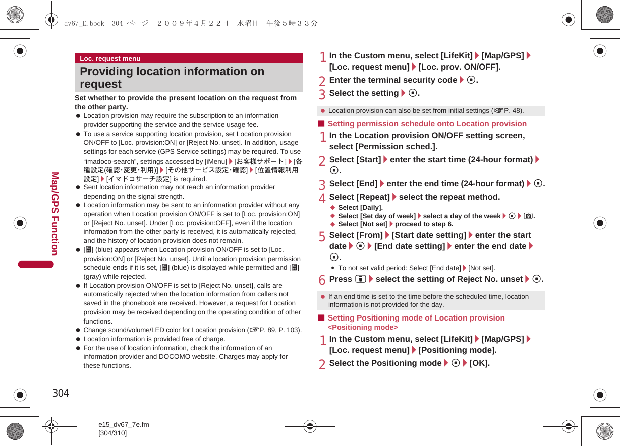304e15_dv67_7e.fm[304/310]Map/GPS FunctionSet whether to provide the present location on the request from the other party. Location provision may require the subscription to an information provider supporting the service and the service usage fee. To use a service supporting location provision, set Location provision ON/OFF to [Loc. provision:ON] or [Reject No. unset]. In addition, usage settings for each service (GPS Service settings) may be required. To use “imadoco-search”, settings accessed by [iMenu]/[お客様サポート]/[各種設定(確 認・変 更・利 用 )]/[その他サービス設定・確認]/[位置情報利用設定]/[イマドコサーチ設定] is required. Sent location information may not reach an information provider depending on the signal strength. Location information may be sent to an information provider without any operation when Location provision ON/OFF is set to [Loc. provision:ON] or [Reject No. unset]. Under [Loc. provision:OFF], even if the location information from the other party is received, it is automatically rejected, and the history of location provision does not remain. [A] (blue) appears when Location provision ON/OFF is set to [Loc. provision:ON] or [Reject No. unset]. Until a location provision permission schedule ends if it is set, [A] (blue) is displayed while permitted and [A] (gray) while rejected. If Location provision ON/OFF is set to [Reject No. unset], calls are automatically rejected when the location information from callers not saved in the phonebook are received. However, a request for Location provision may be received depending on the operating condition of other functions. Change sound/volume/LED color for Location provision (nP. 89, P. 103). Location information is provided free of charge. For the use of location information, check the information of an information provider and DOCOMO website. Charges may apply for these functions.1In the Custom menu, select [LifeKit]/[Map/GPS]/[Loc. request menu]/[Loc. prov. ON/OFF].2Enter the terminal security code/t.3Select the setting/t.■Setting permission schedule onto Location provision1In the Location provision ON/OFF setting screen, select [Permission sched.].2Select [Start]/enter the start time (24-hour format)/t.3Select [End]/enter the end time (24-hour format)/t.4Select [Repeat]/select the repeat method.;Select [Daily].;Select [Set day of week]/select a day of the week/t/C.;Select [Not set]/proceed to step 6.5Select [From]/[Start date setting]/enter the start date/t/[End date setting]/enter the end date/t.:To not set valid period: Select [End date]/[Not set].6Press i/select the setting of Reject No. unset/t.■Setting Positioning mode of Location provision &lt;Positioning mode&gt;1In the Custom menu, select [LifeKit]/[Map/GPS]/[Loc. request menu]/[Positioning mode].2Select the Positioning mode/t/[OK].Loc. request menuProviding location information on request Location provision can also be set from initial settings (nP. 48). If an end time is set to the time before the scheduled time, location information is not provided for the day.dv67_E.book  304 ページ  ２００９年４月２２日　水曜日　午後５時３３分