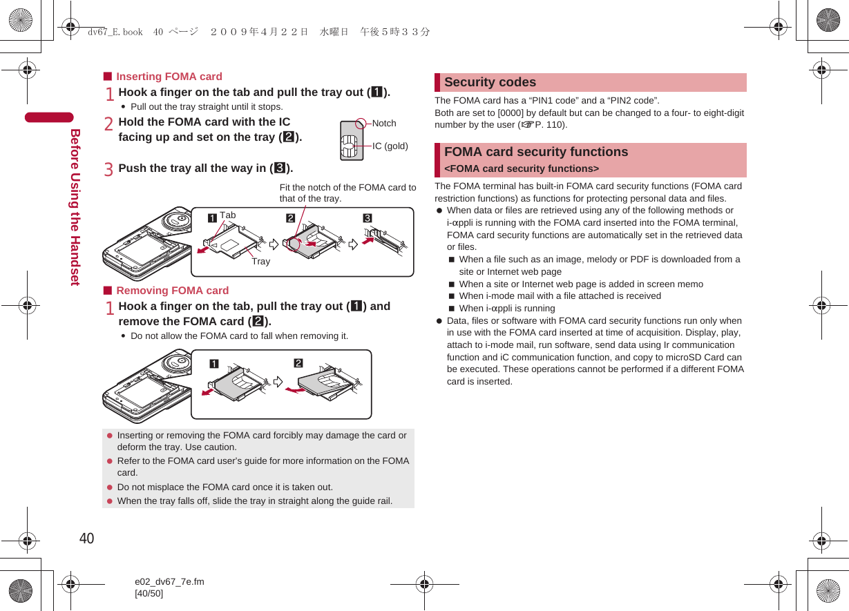 40e02_dv67_7e.fm[40/50]Before Using the Handset■Inserting FOMA card1Hook a finger on the tab and pull the tray out (1).:Pull out the tray straight until it stops.2Hold the FOMA card with the IC facing up and set on the tray (2).3Push the tray all the way in (3).■Removing FOMA card1Hook a finger on the tab, pull the tray out (1) and remove the FOMA card (2).:Do not allow the FOMA card to fall when removing it.The FOMA card has a “PIN1 code” and a “PIN2 code”.Both are set to [0000] by default but can be changed to a four- to eight-digit number by the user (nP. 110).The FOMA terminal has built-in FOMA card security functions (FOMA card restriction functions) as functions for protecting personal data and files. When data or files are retrieved using any of the following methods or i-appli is running with the FOMA card inserted into the FOMA terminal, FOMA card security functions are automatically set in the retrieved data or files.When a file such as an image, melody or PDF is downloaded from a site or Internet web pageWhen a site or Internet web page is added in screen memoWhen i-mode mail with a file attached is receivedWhen i-appli is running Data, files or software with FOMA card security functions run only when in use with the FOMA card inserted at time of acquisition. Display, play, attach to i-mode mail, run software, send data using Ir communication function and iC communication function, and copy to microSD Card can be executed. These operations cannot be performed if a different FOMA card is inserted. Inserting or removing the FOMA card forcibly may damage the card or deform the tray. Use caution. Refer to the FOMA card user’s guide for more information on the FOMA card. Do not misplace the FOMA card once it is taken out. When the tray falls off, slide the tray in straight along the guide rail.NotchIC (gold)2Tray3Fit the notch of the FOMA card tothat of the tray.1Tab12Security codesFOMA card security functions &lt;FOMA card security functions&gt;dv67_E.book  40 ページ  ２００９年４月２２日　水曜日　午後５時３３分