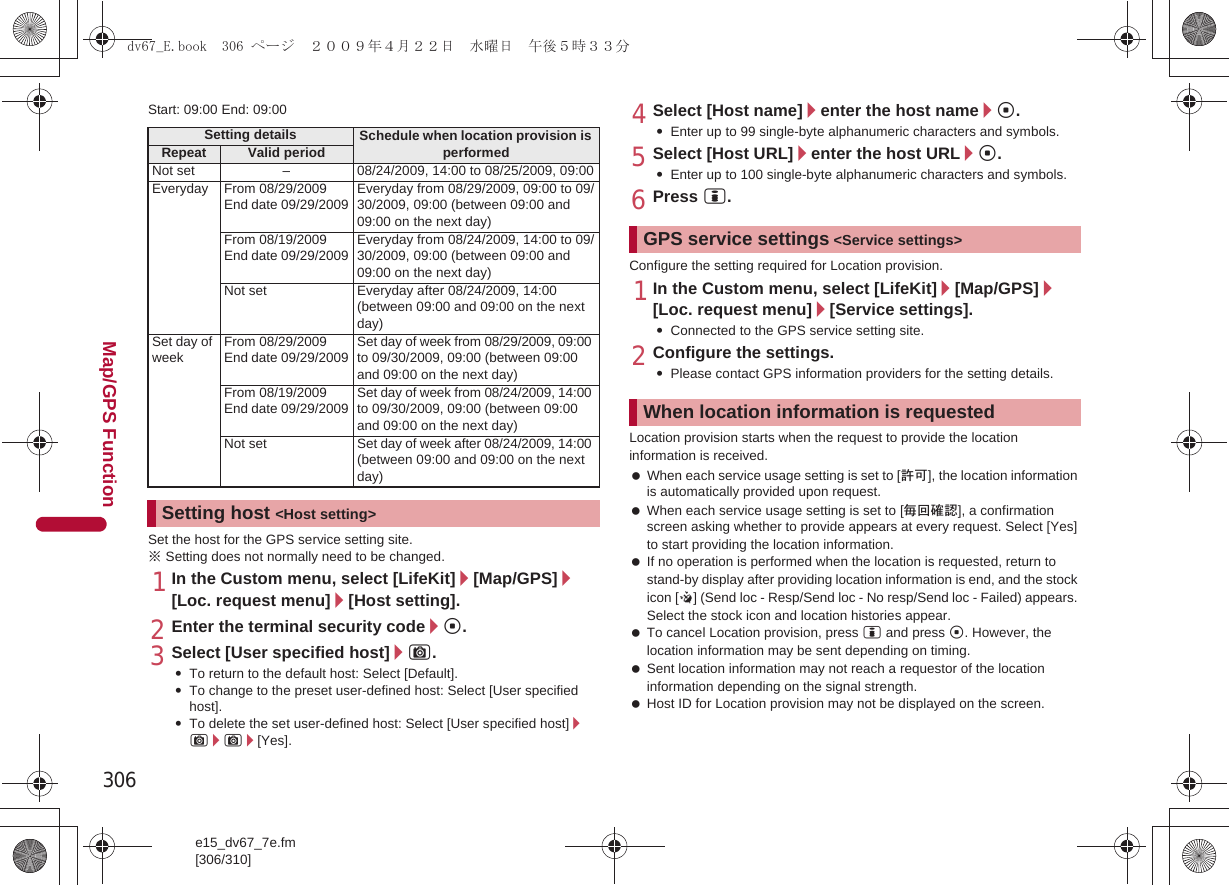 306e15_dv67_7e.fm[306/310]Map/GPS FunctionStart: 09:00 End: 09:00Set the host for the GPS service setting site.※Setting does not normally need to be changed.1In the Custom menu, select [LifeKit]/[Map/GPS]/[Loc. request menu]/[Host setting].2Enter the terminal security code/t.3Select [User specified host]/C.:To return to the default host: Select [Default].:To change to the preset user-defined host: Select [User specified host].:To delete the set user-defined host: Select [User specified host]/C/C/[Yes].4Select [Host name]/enter the host name/t.:Enter up to 99 single-byte alphanumeric characters and symbols.5Select [Host URL]/enter the host URL/t.:Enter up to 100 single-byte alphanumeric characters and symbols.6Press i.Configure the setting required for Location provision.1In the Custom menu, select [LifeKit]/[Map/GPS]/[Loc. request menu]/[Service settings].:Connected to the GPS service setting site.2Configure the settings.:Please contact GPS information providers for the setting details.Location provision starts when the request to provide the location information is received. When each service usage setting is set to [許可], the location information is automatically provided upon request. When each service usage setting is set to [毎回確認], a confirmation screen asking whether to provide appears at every request. Select [Yes] to start providing the location information. If no operation is performed when the location is requested, return to stand-by display after providing location information is end, and the stock icon [@] (Send loc - Resp/Send loc - No resp/Send loc - Failed) appears. Select the stock icon and location histories appear.  To cancel Location provision, press i and press t. However, the location information may be sent depending on timing. Sent location information may not reach a requestor of the location information depending on the signal strength. Host ID for Location provision may not be displayed on the screen.Setting details Schedule when location provision is performedRepeat Valid periodNot set – 08/24/2009, 14:00 to 08/25/2009, 09:00Everyday From 08/29/2009End date 09/29/2009Everyday from 08/29/2009, 09:00 to 09/30/2009, 09:00 (between 09:00 and 09:00 on the next day)From 08/19/2009End date 09/29/2009Everyday from 08/24/2009, 14:00 to 09/30/2009, 09:00 (between 09:00 and 09:00 on the next day)Not set Everyday after 08/24/2009, 14:00 (between 09:00 and 09:00 on the next day)Set day of weekFrom 08/29/2009End date 09/29/2009Set day of week from 08/29/2009, 09:00 to 09/30/2009, 09:00 (between 09:00 and 09:00 on the next day)From 08/19/2009End date 09/29/2009Set day of week from 08/24/2009, 14:00 to 09/30/2009, 09:00 (between 09:00 and 09:00 on the next day)Not set Set day of week after 08/24/2009, 14:00 (between 09:00 and 09:00 on the next day)Setting host &lt;Host setting&gt;GPS service settings &lt;Service settings&gt;When location information is requesteddv67_E.book  306 ページ  ２００９年４月２２日　水曜日　午後５時３３分