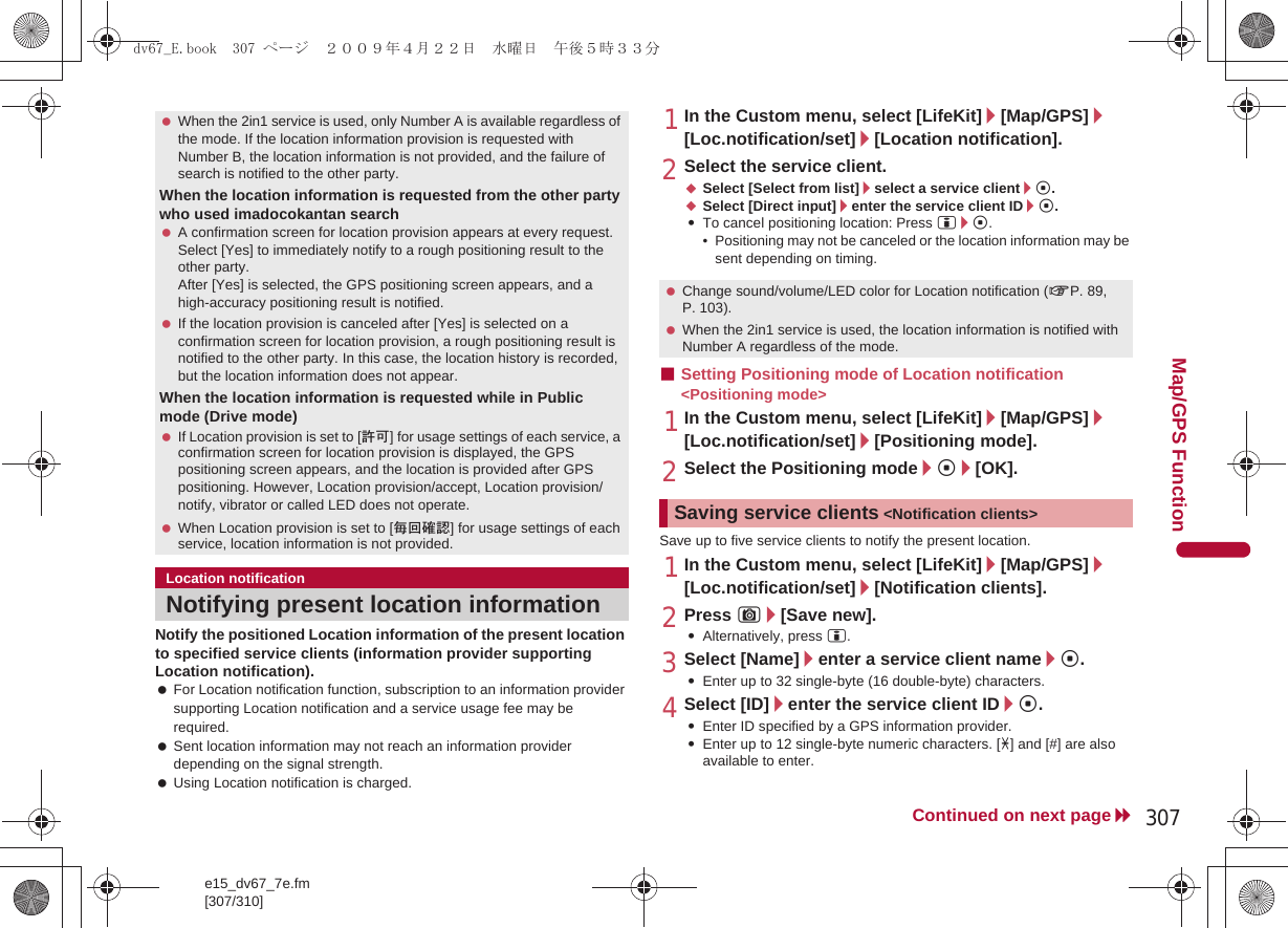 e15_dv67_7e.fm[307/310]307Continued on next pageMap/GPS FunctionNotify the positioned Location information of the present location to specified service clients (information provider supporting Location notification). For Location notification function, subscription to an information provider supporting Location notification and a service usage fee may be required. Sent location information may not reach an information provider depending on the signal strength. Using Location notification is charged.1In the Custom menu, select [LifeKit]/[Map/GPS]/[Loc.notification/set]/[Location notification].2Select the service client.;Select [Select from list]/select a service client/t.;Select [Direct input]/enter the service client ID/t.:To cancel positioning location: Press i/t.• Positioning may not be canceled or the location information may be sent depending on timing.■Setting Positioning mode of Location notification &lt;Positioning mode&gt;1In the Custom menu, select [LifeKit]/[Map/GPS]/[Loc.notification/set]/[Positioning mode].2Select the Positioning mode/t/[OK].Save up to five service clients to notify the present location.1In the Custom menu, select [LifeKit]/[Map/GPS]/[Loc.notification/set]/[Notification clients].2Press C/[Save new].:Alternatively, press i.3Select [Name]/enter a service client name/t.:Enter up to 32 single-byte (16 double-byte) characters.4Select [ID]/enter the service client ID/t.:Enter ID specified by a GPS information provider.:Enter up to 12 single-byte numeric characters. [b] and [#] are also available to enter. When the 2in1 service is used, only Number A is available regardless of the mode. If the location information provision is requested with Number B, the location information is not provided, and the failure of search is notified to the other party.When the location information is requested from the other party who used imadocokantan search A confirmation screen for location provision appears at every request. Select [Yes] to immediately notify to a rough positioning result to the other party.After [Yes] is selected, the GPS positioning screen appears, and a high-accuracy positioning result is notified. If the location provision is canceled after [Yes] is selected on a confirmation screen for location provision, a rough positioning result is notified to the other party. In this case, the location history is recorded, but the location information does not appear.When the location information is requested while in Public mode (Drive mode) If Location provision is set to [許可] for usage settings of each service, a confirmation screen for location provision is displayed, the GPS positioning screen appears, and the location is provided after GPS positioning. However, Location provision/accept, Location provision/notify, vibrator or called LED does not operate. When Location provision is set to [毎回確認] for usage settings of each service, location information is not provided.Location notificationNotifying present location information Change sound/volume/LED color for Location notification (nP. 89, P. 103). When the 2in1 service is used, the location information is notified with Number A regardless of the mode.Saving service clients &lt;Notification clients&gt;dv67_E.book  307 ページ  ２００９年４月２２日　水曜日　午後５時３３分
