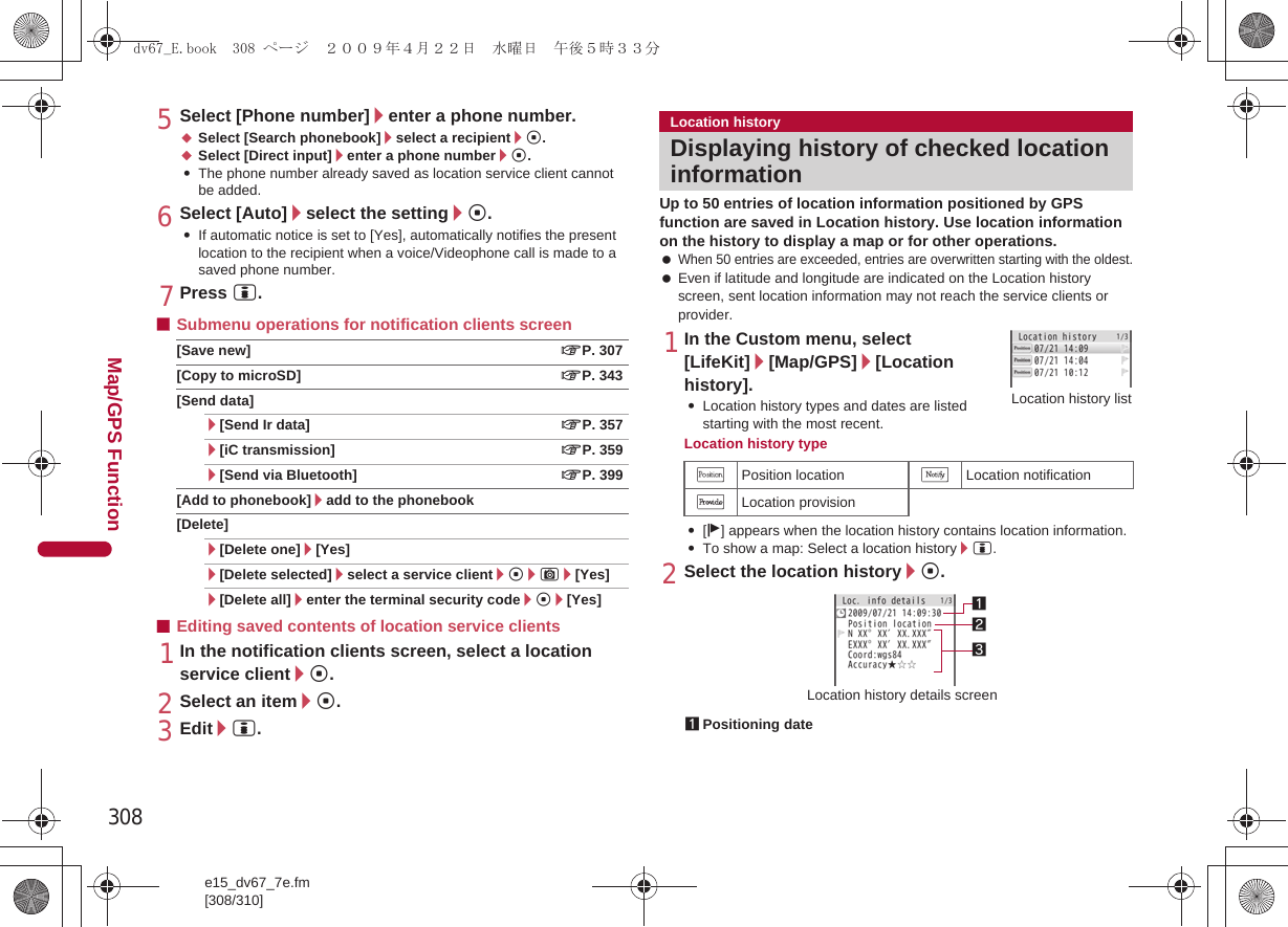 308e15_dv67_7e.fm[308/310]Map/GPS Function5Select [Phone number]/enter a phone number.;Select [Search phonebook]/select a recipient/t.;Select [Direct input]/enter a phone number/t.:The phone number already saved as location service client cannot be added.6Select [Auto]/select the setting/t.:If automatic notice is set to [Yes], automatically notifies the present location to the recipient when a voice/Videophone call is made to a saved phone number.7Press i.■Submenu operations for notification clients screen[Save new] nP. 307[Copy to microSD] nP. 343[Send data]/[Send Ir data] nP. 357/[iC transmission] nP. 359/[Send via Bluetooth] nP. 399[Add to phonebook]/add to the phonebook[Delete]/[Delete one]/[Yes]/[Delete selected]/select a service client/t/C/[Yes]/[Delete all]/enter the terminal security code/t/[Yes]■Editing saved contents of location service clients1In the notification clients screen, select a location service client/t.2Select an item/t.3Edit/i.Up to 50 entries of location information positioned by GPS function are saved in Location history. Use location information on the history to display a map or for other operations. When 50 entries are exceeded, entries are overwritten starting with the oldest. Even if latitude and longitude are indicated on the Location history screen, sent location information may not reach the service clients or provider.1In the Custom menu, select [LifeKit]/[Map/GPS]/[Location history].:Location history types and dates are listed starting with the most recent.Location history type:[j] appears when the location history contains location information.:To show a map: Select a location history/i.2Select the location history/t.Location historyDisplaying history of checked location informationVPosition location TLocation notificationULocation provision1Positioning dateLocation history listLocation history details screen231dv67_E.book  308 ページ  ２００９年４月２２日　水曜日　午後５時３３分