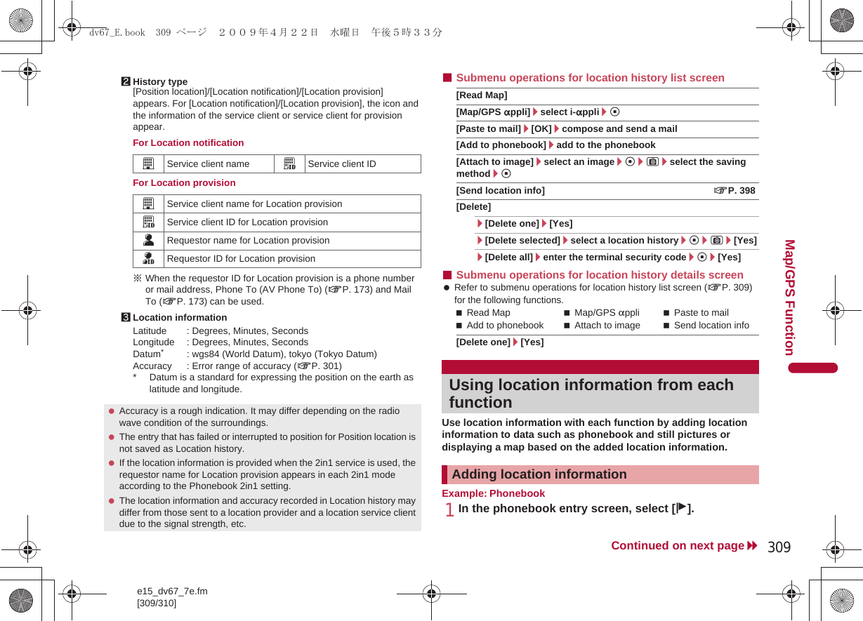 e15_dv67_7e.fm[309/310]309Continued on next pageMap/GPS FunctionFor Location notificationFor Location provision※When the requestor ID for Location provision is a phone number or mail address, Phone To (AV Phone To) (nP. 173) and Mail To (nP. 173) can be used.Latitude : Degrees, Minutes, SecondsLongitude : Degrees, Minutes, SecondsDatum*: wgs84 (World Datum), tokyo (Tokyo Datum)Accuracy : Error range of accuracy (nP. 301)* Datum is a standard for expressing the position on the earth as latitude and longitude.■Submenu operations for location history list screen[Read Map][Map/GPS appli]/select i-appli/t[Paste to mail]/[OK]/compose and send a mail[Add to phonebook]/add to the phonebook[Attach to image]/select an image/t/C/select the saving method/t[Send location info] nP. 398[Delete]/[Delete one]/[Yes]/[Delete selected]/select a location history/t/C/[Yes]/[Delete all]/enter the terminal security code/t/[Yes]■Submenu operations for location history details screen Refer to submenu operations for location history list screen (nP. 309) for the following functions.Read Map Map/GPS appli Paste to mail    Add to phonebook Attach to image Send location info[Delete one]/[Yes]Use location information with each function by adding location information to data such as phonebook and still pictures or displaying a map based on the added location information.Example: Phonebook1In the phonebook entry screen, select [j].2History type[Position location]/[Location notification]/[Location provision] appears. For [Location notification]/[Location provision], the icon and the information of the service client or service client for provision appear.GService client name HService client IDGService client name for Location provisionHService client ID for Location provisionIRequestor name for Location provisionJRequestor ID for Location provision3Location information Accuracy is a rough indication. It may differ depending on the radio wave condition of the surroundings. The entry that has failed or interrupted to position for Position location is not saved as Location history. If the location information is provided when the 2in1 service is used, the requestor name for Location provision appears in each 2in1 mode according to the Phonebook 2in1 setting. The location information and accuracy recorded in Location history may differ from those sent to a location provider and a location service client due to the signal strength, etc.Using location information from each functionAdding location informationdv67_E.book  309 ページ  ２００９年４月２２日　水曜日　午後５時３３分